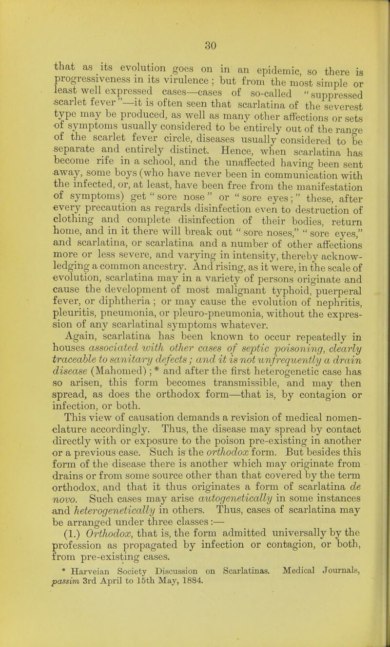 that as its evolution goes on in an epidemic, so there is progressiveness in its virulence ; but from the most simple or least well expressed cases—cases of so-called  suppressed scarlet fever—it is often seen that scarlatina of the severest type may be produced, as well as many other affections or sets ■of symptoms usually considered to be entirely out of the range of the scarlet fever circle, diseases usually considered to be separate and entirely distinct. Hence, when scarlatina has become rife in a school, and the unaffected having been sent •away, some boys (who have never been in communication with the infected, or, at least, have been free from the manifestation of symptoms) get  sore nose  or  sore eyes;  these, after every precaution as regards disinfection even to destruction of clothing and complete disinfection of their bodies, return home, and in it there will break out  sore noses,  sore eyes, and scarlatina, or scarlatina and a number of other affections more or less severe, and varying in intensity, thereby acknow- ledging a common ancestry. And rising, as it were, in the scale of evolution, scarlatina may in a variety of persons originate and cause the development of most malignant typhoid, puerperal fever, or diphtheria ; or may cause the evolution of nephritis, pleuritis, pneumonia, or pleuro-pneumonia, without the expres- sion of any scarlatinal symptoms whatever. Again, scarlatina has been known to occur repeatedly in houses associated tvitk other cases of septic poisoning, clearly traceable to sanitary defects; and it is not unfrequently a drain disease (Mahomed); * and after the first heterogenetic case has so arisen, this form becomes transmissible, and may then spread, as does the orthodox form—that is, by contagion or infection, or both. This view of causation demands a revision of medical nomen- clature accordingly. Thus, the disease may spread by contact directly with or exposure to the poison pre-existing in another or a previous case. Such is the orthodox form. But besides this form of the disease there is another which may originate from drains or from some source other than that covered by the term orthodox, and that it thus originates a form of scarlatina de novo. Such cases may arise autogenetically in some instances and heterogenetically in others. Thus, cases of scarlatina may be arranged under three classes :— (1.) Orthodox, that is, the form admitted universally by the profession as propagated by infection or contagion, or both, from pre-existing cases. * Harveian Society Discussion on Scarlatinas. Medical Journals, passim 3rd April to 15tli May, 1884.
