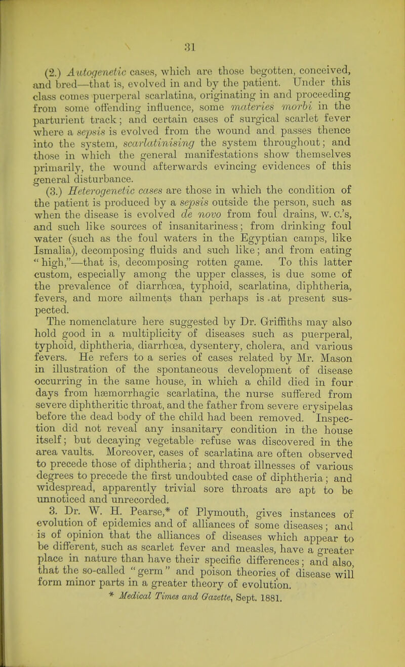 (2.) Autogenetic cases, whicli are those begotten, conceived, jxnd bred—that is, evolved in and by tlie patient. Under this class conies puerperal scarlatina, originating in and proceeding from some offending influence, some materies morbi in the parturient track; and certain cases of surgical scarlet fever where a sepsis is evolved from the wound and passes thence into the system, scarlatinising the system thi-oughout; and those in which the general manifestations show themselves primarily, the wound afterwards evincing evidences of this general disturbance. (3.) Heterogenetic cases are those in which the condition of the patient is produced by a sepsis outside the person, such as when the disease is evolved de novo from foul drains, w. c.'s, and such like sources of insanitariness; from drinking foul water (such as the foul waters in the Egyptian camps, like Ismalia), decomposing fluids and such like; and from eating  high,—that is, decomposing rotten game. To this latter custom, especially among the upper classes, is due some of the prevalence of diarrhoea, typhoid, scarlatina, diphtheria, fevers, and more ailments than perhaps is .at present sus- pected. The nomenclature here suggested by Dr. Griffiths may also hold good in a multiplicity of diseases such as puerperal, typhoid, diphtheria, diarrhoea, dysentery, cholera, and various fevers. He refers to a series of cases related by Mr. Mason in illustration of the spontaneous development of disease occurring in the same house, in which a child died in four days from hsemorrhagic scarlatina, the nurse suffered from severe diphtheritic throat, and the father from severe erysipelas before the dead body of the child had been removed. Inspec- tion did not reveal any insanitary condition in the house itself; but decaying vegetable refuse was discovered in the area vaults. Moreover, cases of scarlatina are often obsei-ved to precede those of diphtheria; and throat illnesses of various degrees to precede the first undoubted case of diphtheria; and widespread, apparently trivial sore throats are apt to be unnoticed and unrecorded. 3. Dr. W. H. Pearse,* of Plymouth, gives instances of evolution of epidemics and of alliances of some diseases; and is of opinion that the alliances of diseases which appear to be different, such as scarlet fever and measles, have a greater place in nature than have their specific differences; and also, that the so-called  germ  and poison theories of disease will form minor parts in a greater theory of evolution. * Medical Times and Gazette, Sept. 1881.