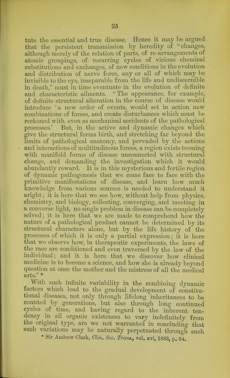 36 tuto the essential and true disease. Hence it may be argued tliat the persistent transnussion by heredity of changes, although merely of the relation of parts, of re-arrangements of atomic groupings, of recurring cycles of vicious chemical substitutions and exchanges, of new conditions in the evolution and distribution of nerve force, any or all of which may be invisible to the eye, inseparable from the life and undiscernible in death, must in time eventuate in the evolution of definite and characteristic ailments. The appearance, for example, of definite structural alteration in the course of disease would introduce 'a new oi'der of events, would set in action new combinations of forces, and create disturbances which must be reckoned with, even as mechanical accidents of the pathological processes.' But, in the active and dynamic changes which give the structural forms birth, and stretching far beyond the limits of pathological anatomy, and pervaded by the actions and interactions of multitudinous forces, a region exists teeming with manifold forms of disease unconnected with structural change, and demanding the investigation which it would abundantly reward. It is in this mysterious and fertile region of dynamic pathogenesis that we come face to face with the primitive manifestations of disease, and learn how much knowledge from various sources is needed to understand it aright; it is here that we see how, without help from physics, chemistry, and biology, collecting, converging, and meeting in a converse light, no single problem in disease can be completely solved; it is here that we are made to comprehend how the nature of a pathological product cannot be determined by its structural characters alone, but by the life history of the processes of which it is only a partial expression; it is here that we observe how, in therapeutic experiments, the laws of the race are conditioned and even traversed by the law of the individual; and it is here that we discover how clinical medicine is to become a science, and how she is already beyond question at once the mother and the mistress of all the medical arts. * With such infinite variability in the combining dynamic factors which lead to the gradual development of constitu- tional diseases, not only through lifelong inheritances to be counted by generations, but also through long continued cycles of time, and having regard to the inherent ten- dency in all organic existences to vary indefinitely from the original type, are we not warranted in concluding that such variations may be naturally perpetuated through such * Sir Andrew Clark, Clin. Soc. Tram., vol. xvi, 1883, p. 54.