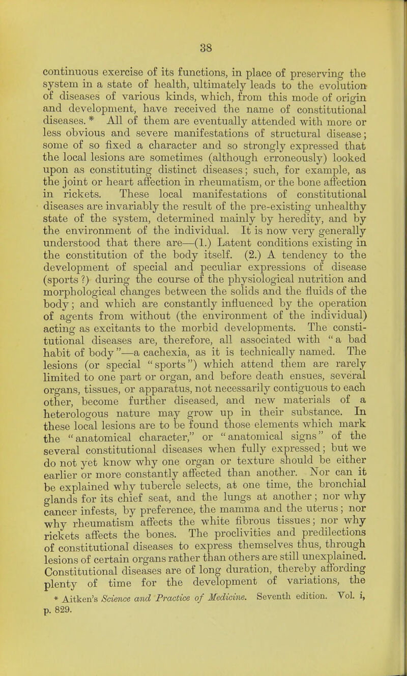 continuous exercise of its functions, in place of preserving the system in a state of health, ultimately leads to the evolution of diseases of various kinds, which, from this mode of origin and development, have received the name of constitutional diseases. * All of them are eventually attended with more or less obvious and severe manifestations of structural disease; some of so fixed a character and so strongly expressed that the local lesions are sometimes (although erroneously) looked upon as constituting distinct diseases; such, for example, as the joint or heart affection in rheumatism, or the bone affection in rickets. These local manifestations of constitutional diseases are invariably the result of the pre-existing unhealthy state of the system, determined mainly by heredity, and by the environment of the individual. It is now very generally understood that there are—(1.) Latent conditions existing in the constitution of the body itself. (2.) A tendency to the development of special and peculiar expressions of disease (sports ?) during the course of the physiological nutrition and morphological changes between the solids and the fluids of the body; and which are constantly influenced by the operation of agents from without (the environment of the individual) acting as excitants to the morbid developments. The consti- tutional diseases are, therefore, all associated with  a bad habit of body —a cachexia, as it is technically named. The lesions (or special sports) which attend them are rarely limited to one part or organ, and before death ensues, several organs, tissues, or apparatus, not necessarily contiguous to each other, become further diseased, and new materials of a heterologous nature may grow up in their substance. In these local lesions are to be found those elements which mark the anatomical character, or anatomical signs of the several constitutional diseases when fully expressed; but we do not yet know why one organ or texture should be either earlier or more constantly affected than another. Nor can it be explained why tubercle selects, at one time, the bronchial glands for its chief seat, and the lungs at another; nor why cancer infests, by preference, the mamma and the uterus; nor why rheumatism affects the white fibrous tissues; nor why rickets affects the bones. The proclivities and predilections of constitutional diseases to express themselves thus, through lesions of certain organs rather than others are still unexiDlained. Constitutional diseases are of long duration, thereby aflbrding plenty of time for the development of variations, the • Aitken'a Science and Practice of Medicine. Seventh edition. Vol. i, p. 829.