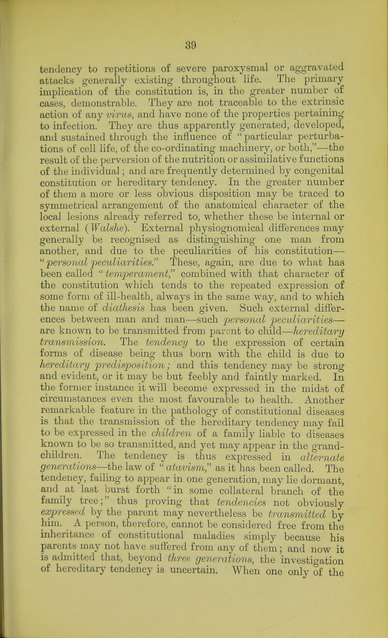 tendency to repetitions of severe paroxysmal or aggravated attacks generally existing throughout life. The primary implication of the constitution is, in the greater number of cases, demonstrable. They are not traceable to the extrinsic action of any virus, and have none of the properties pertaining to infection. They are thus apparently generated, developed, and sustained through the influence of  particular perturba- tions of cell life, of the co-ordinating machinery, or both,—the result of the perversion of the nutrition or assimilative functions of the individual; and are frequently determined by congenital constitution or hereditary tendency. In the greater number of them a more or less obvious disposition may be traced to symmetrical arrangement of the anatomical character of the local lesions already referred to, whether these be internal or external (Walshe). External physiognomical differences may generally be recognised as distinguishing one man from another, and due to the peculiarities of his constitution—  personal yeculiarities. These, again, are due to what has been called  temperament, combined with that character of the constitution which tends to the repeated expression of some form of ill-health, always in the same way, and to which the name of diathesis has been given. Such external differ- ences between man and man—such personal peculiarities— are known to be transmitted from parent to child—hereditary transmission. The tendency to the expression of certain forms of disease being thus born with the child is due to hereditary predisposition; and this tendency may be strong and evident, or it may be but feebly and faintly marked. In the former instance it will become expressed in the midst of circumstances even the most favourable to health. Another remarkable feature in the pathology of constitutional diseases is that the transmission of the hereditary tendency may fail to be expressed in the children of a family liable to diseases known to be so transmitted, and yet may appear in the grand- children. The tendency is thus expressed in alternate generations—i\\Q law of  atavism as it has been called. The tendency, failing to appear in one generation, may lie dormant, and at last burst forth in some collateral branch of the family tree; thus proving that tendencies not obviously expressed by the parent may nevertheless be transmitted by him. A person, therefore, cannot be considered free from the inheritance of constitutional maladies simply because his parents may not have suffered from any of them; and now it is admitted that, beyond three generations, the investigation of hereditary tendency is uncertain. When one only of the