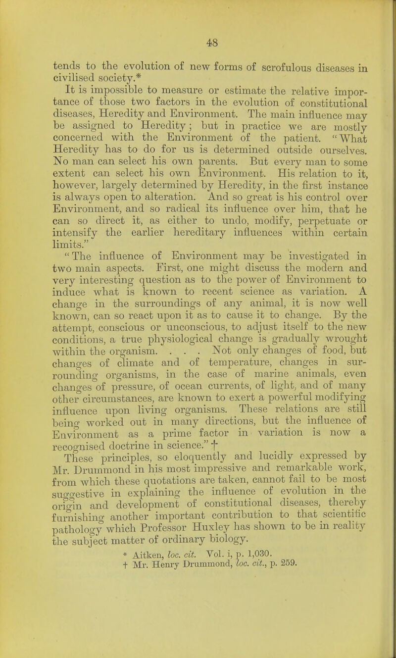 tends to the evolution of new forms of scrofulous diseases in civilised society.* It is impossible to measure or estimate the relative impor- tance of those two factors in the evolution of constitutional diseases, Heredity and Envii'onment. The main influence may be assigned to Heredity; but in practice we are mostly concerned with the Environment of the patient. What Heredity has to do for us is determined outside ourselves. No man can select his own parents. But every man to some extent can select his own Environment. His relation to it, however, largely determined by Heredity, in the first instance is always open to alteration. And so great is his control over Environment, and so radical its influence over him, that he can so direct it, as either to undo, modify, perpetuate or intensify the earlier hereditary influences within certain limits. The influence of Environment may be investigated in two main aspects. First, one might discuss the modern and very interesting question as to the power of Environment to induce what is known to recent science as variation. A change in the surroundings of any animal, it is now well known, can so react upon it as to cause it to change. By the attempt, conscious or unconscious, to adjust itself to the new conditions, a true physiological change is gradually wrought within the organism. . . . Not only changes of food, but changes of climate and of temperature, changes in sur- rounding organisms, in the case of marine animals, even changes of pressure, of ocean currents, of light, and of many other circumstances, are known to exert a powerful modifying influence upon living organisms. These relations are still beino- worked out in many directions, but the influence of Environment as a prime factor in variation is now a recognised doctrine in science. f These principles, so eloquently and lucidly expressed by Mr. Drummond in his most impressive and remarkable work, from which these quotations are taken, cannot fail to be most suo-o-estive in explaining the influence of evolution in the orfonn and development of constitutional diseases, thereby furnishino- another important contribution to that scientific pathology which Professor Huxley has shown to be in reality the subject matter of ordinary biology. * Aitkeii, loc. cit. Vol. i, p. 1,030. t Mr. Henry Drummond, loc. cit., p. 259.