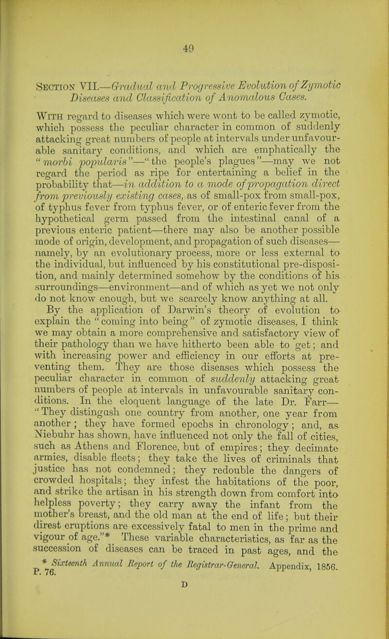 Section VII.—Gradual and Progressive Evolution of Zymotic Diseases and Classification of Anomalous Cases. With regard to diseases which were wont to be called zymotic, which possess the peculiar character in common of suddenly- attacking great numbers of people at intervals under unfavour- able sanitary conditions, and \vhich are emphatically the  morhi pojnUaris—the people's plagues—may we not regard the period as ripe for entertaining a belief in the probability that—in addition to a mode of propagation direct from previously existing cases, as of small-pox from small-pox, of typhus fever from tj'phus fever, or of enteric fever from the hypothetical germ passed from the intestinal canal of a previous enteric patient—there may also be another possible mode of origin, development, and propagation of such diseases— namely, by an evolutionary process, more or less external to the individvial, but influenced by his constitutional pre-disposi- tion, and mainly determined somehow by the conditions of his suri'oundings—environment—and of which as yet we not only do not know enough, but we scai'cely know anything at all. By the application of Darwin's theory of evolution ta explain the coming into being of zymotic diseases, I think we may obtain a moi'e comprehensive and satisfactory view of their pathology than we have hitherto been able to get; and with increasing power and efficiency in our efforts at pre- venting them. They are those diseases which possess the peculiar character in common of suddenly attacking great numbers of people at intervals in unfavourable sanitary con- ditions. In the eloquent language of the late Dr. Farr—  They distingush one country from another, one year from another ; they have formed epochs in chronology ; and, as Niebuhr has shown, have influenced not only the fall of cities, such as Athens and Florence, but of empires; they decimate armies, disable fleets; they take the lives of criminals that justice has not condemned; they redouble the dangers of crowded hospitals; they infest the habitations of the poor, and strike the artisan in his strength down from comfort into helpless poverty; they carry away the infant from the inother's breast, and the old man at the end of life; but their direst eruptions are excessively fatal to men in the prime and vigour of age.* These variable characteristics, as far as the succession of diseases can be traced in past ages, and the * Sixteenth Annual Report of the Registrar-Oeneral. Appendix, 1856. D
