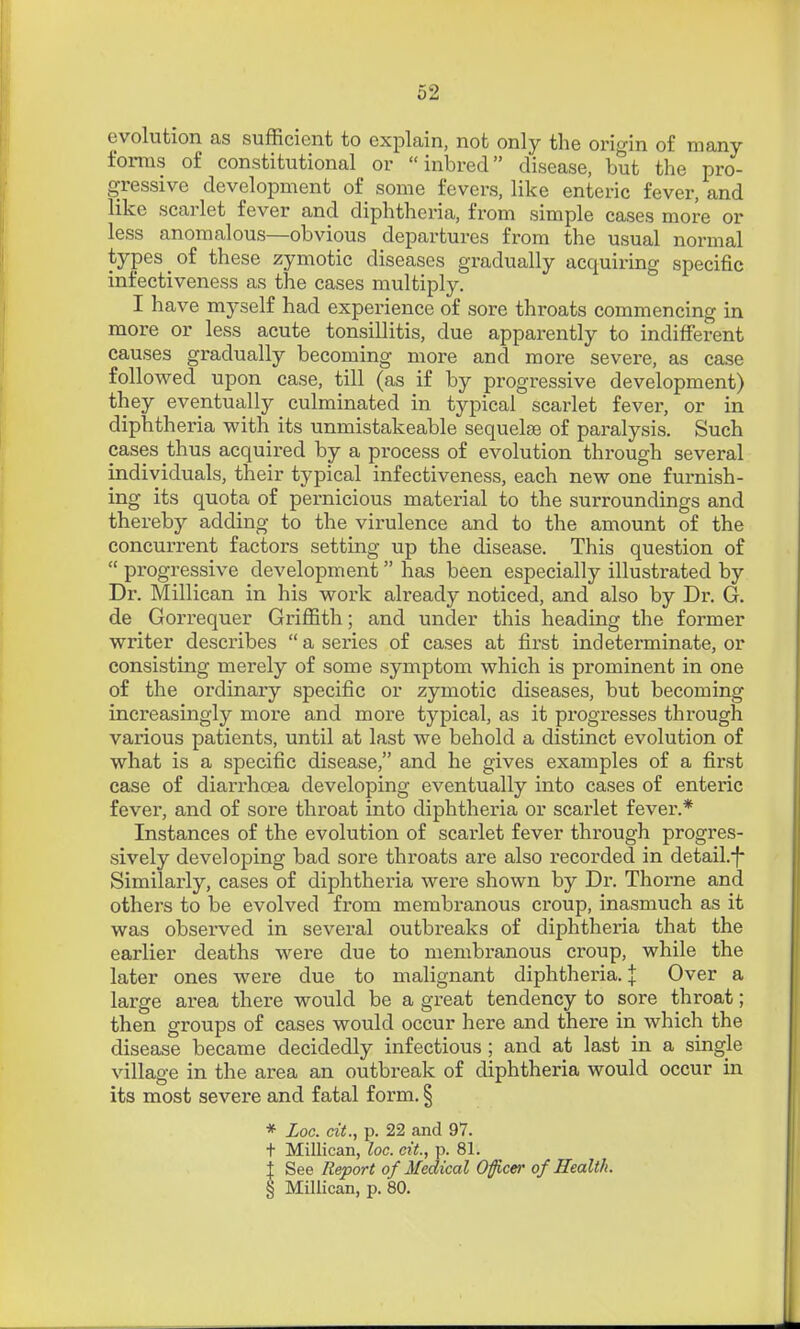 evolution as sufficient to explain, not only the origin of many forms of constitutional or inbred disease, but the pro- gressive development of some fevers, like enteric fever, and like scarlet fever and diphtheria, from simple cases more or less anomalous—obvious departures from the usual normal types of these zymotic diseases gradually acquiring specific infectiveness as the cases multiply. I have myself had experience of sore throats commencing in more or less acute tonsillitis, due apparently to indifferent causes gradually becoming more and more severe, as case followed upon case, till (as if by progressive development) they eventually culminated in typical scarlet fever, or in diphtheria with its unmistakeable sequelae of paralysis. Such cases thus acquired by a process of evolution through several individuals, their typical infectiveness, each new one furnish- ing its quota of pernicious material to the surroundings and thereby adding to the virulence and to the amount of the concurrent factors setting up the disease. This question of  progressive development  has been especially illustrated by Dr. Millican in his work already noticed, and also by Dr. G. de Gorrequer Griffith; and under this heading the former writer describes a series of cases at first indeterminate, or consisting merely of some symptom which is prominent in one of the ordinary specific or zymotic diseases, but becoming increasingly more and more typical, as it progresses through various patients, until at last we behold a distinct evolution of what is a specific disease, and he gives examples of a first case of diarrhoea developing eventually into cases of enteric fever, and of sore throat into diphtheria or scarlet fever.* Instances of the evolution of scarlet fever through progres- sively developing bad sore thi'oats are also recorded in detail.-f- Similarly, cases of diphtheria were shown by Dr. Thorne and others to be evolved from membranous ci'oup, inasmuch as it was observed in several outbreaks of diphtheria that the earlier deaths were due to membranous croup, while the later ones were due to malignant diphtheria. J Over a lai'ge area there would be a great tendency to sore throat; then groups of cases would occur here and there in which the disease became decidedly infectious; and at last in a single village in the area an outbreak of diphtheria would occur in its most severe and fatal form. § * Loc. cit., p. 22 and 97. t Millican, loc. cit., p. 81. t See Report of Medical Oficer of Health. § Millican, p. 80.