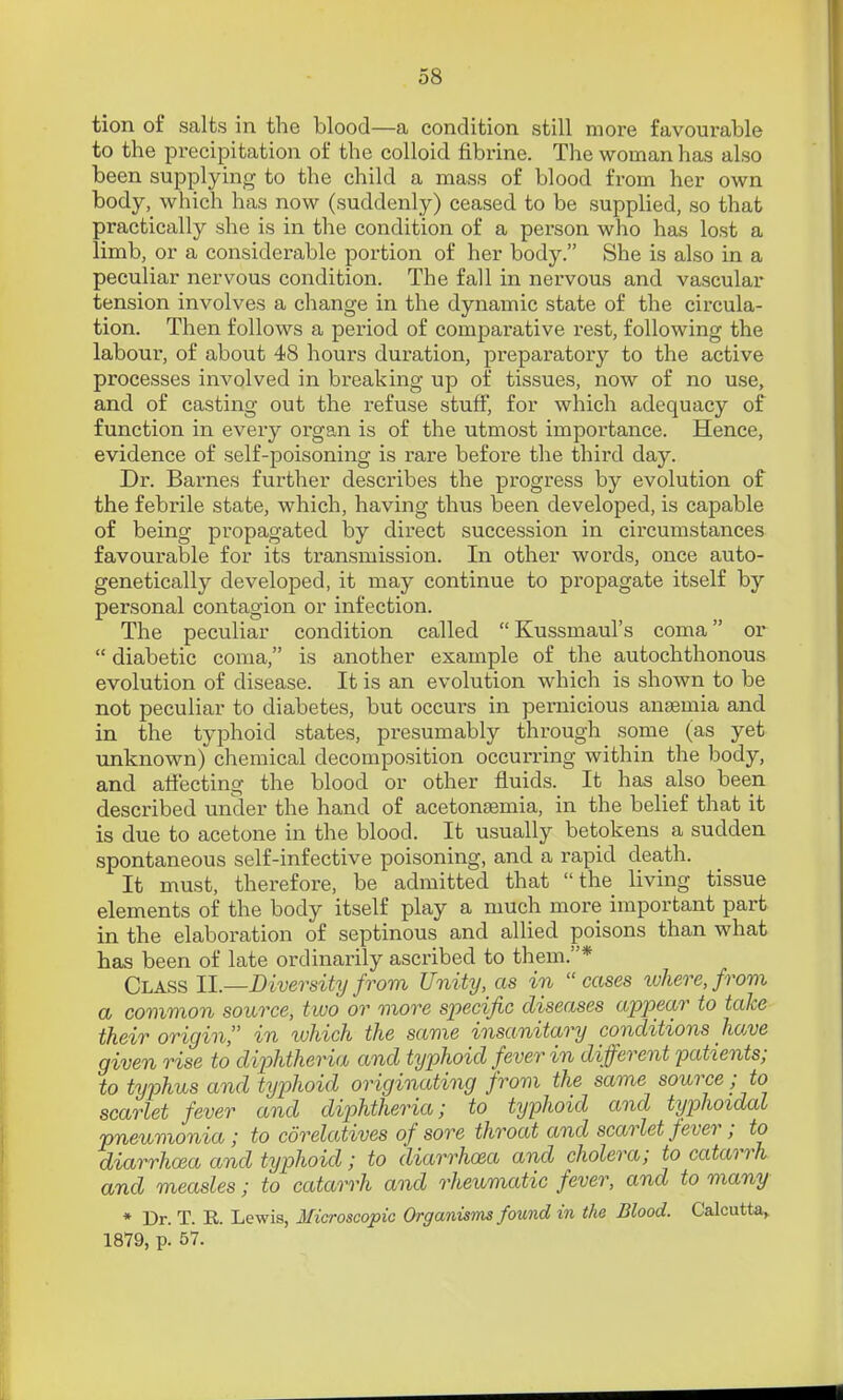 tion of salts in the blood—a condition still more favourable to the precipitation of the colloid fibrine. The woman has also been supplying to the child a mass of blood from her own body, which has now (suddenly) ceased to be supplied, so that practically she is in the condition of a person who has lost a limb, or a considerable portion of her body. She is also in a peculiar nervous condition. The fall in nervous and vascular tension involves a change in the dynamic state of the circula- tion. Then follows a period of comparative rest, following the labour-, of about 48 hours duration, preparatory to the active processes involved in breaking up of tissues, now of no use, and of casting out the refuse stuff, for which adequacy of function in every organ is of the utmost importance. Hence, evidence of self-poisoning is rare before the third day. Dr. Barnes further describes the progress by evolution of the febrile state, which, having thus been developed, is capable of being propagated by direct succession in circumstances favourable for its transmission. In other words, once auto- genetically developed, it may continue to propagate itself by personal contagion or infection. The peculiar condition called Kussmaul's coma or  diabetic coma, is another example of the autochthonous evolution of disease. It is an evolution which is shown to be not peculiar to diabetes, but occurs in pernicious ansemia and in the typhoid states, presumably through some (as yet unknown) chemical decomposition occurring within the body, and atiecting the blood or other fluids. It has also been described under the hand of acetonsemia, in the belief that it is due to acetone in the blood. It usually betokens a sudden spontaneous self-infective poisoning, and a rapid death. It must, therefore, be admitted that the living tissue elements of the body itself play a much more important part in the elaboration of septinous and allied poisons than what has been of late ordinarily ascribed to them.* Class 11.—Diversity from Unity, as in  cases ivhere, from a common source, two or more specific diseases appear to take their origin in which the same insanitary conditions have given rise to diphtheria and typhoid fever in different 'patients; to typhus and typhoid originating from the same source ■ to scarlet fever and diphtheria; to typhoid and ttjphoidal pneumonia; to corelatives of sore throat and scarlet fever; to diarrhoea and typhoid; to diarrhoea and cholera; to catarrh and measles; to catarrh and rheumatic fever, and to many * Dr. T. R. Lewis, Microscopic Organisms found in the Blood. Calcutta^ 1879, p. 57.