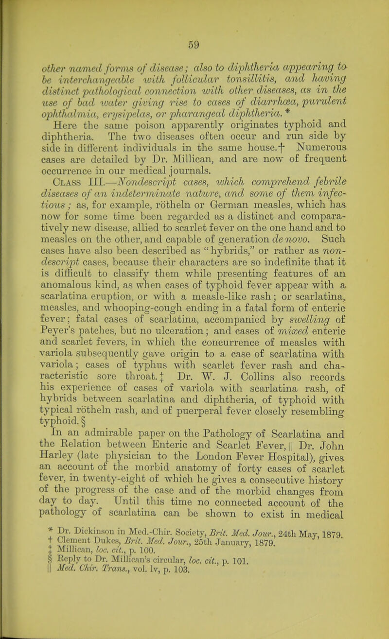 other named fotms of disease; also to dijMheria uppearing^ to- he inteirhangeable with follicular tonsillitis, and having distinct pathological connection with other diseases, as in the use of bad water giving rise to cases of diarrhoea, purulent ophthalmia, erysipelas, or 2)harangeal diphtheria. * Here the same poison apparently originates typhoid and diphtheria. The two diseases often occur and run side by side in different individuals in the same house.-f- Numerous cases are detailed by Dr. Millican, and are now of frequent, occurrence in our medical journals. Class HI.—Nondescrii^t cases, ivhich comprehend febrile diseases of an indeterminate nature, and some of them infec- tious ; as, for example, rbtheln or German measles, which has. now for some time been regarded as a distinct and compara- tively new disease, allied to scarlet fever on the one hand and to measles on the other, and capable of generation de novo. Such cases have al.so been described as  hybrids, or rather as non- descript cases, because their characters are so indefinite that it is difficult to classify them while presenting features of an anomalous kind, as when cases of typhoid fever appear with a scai'latina eruption, or with a measle-like rash; or scarlatina, measles, and whooping-cough ending in a fatal form of enteric fever; fatal cases of scarlatina, accompanied by swelling of Peyer's patches, but no ulceration; and cases of mixed enteric and scarlet fevers, in which the concurrence of measles with variola subsequently gave origin to a case of scai-latina with variola; cases of typhus with scarlet fever rash and cha- racteristic sore throat. J Dr. W. J. Collins also records his experience of cases of variola with scarlatina rash, of hybrids between scarlatina and diphtheria, of typhoid with typical rotheln rash, and of puerperal fever closely resembling typhoid. § In an admirable paper on the Pathology of Scarlatina and the Relation between Enteric and Scarlet Fever, || Dr. John Harley (late physician to the London Fever Hospital), gives an account of the morbid anatomy of forty cases of scarlet fever, in twenty-eight of which he gives a consecutive history of the progress of the case and of the morbid changes from day to day. Until this time no connected account of the pathology of scarlatina can be shown to exist in medical * Dr. Dickinson in Med.-Chir. Society, Brit. Med. Jour., 24tli May 1879 + Clement Dukes, jBrit. Med. Jour., 25th January, 1879 I Millican, loc. cit., p. 100. S Reply to Dr. Millican's circular, loc. cit., p. 101. II Med. Chir. Trans., vol. Iv, p. 103.