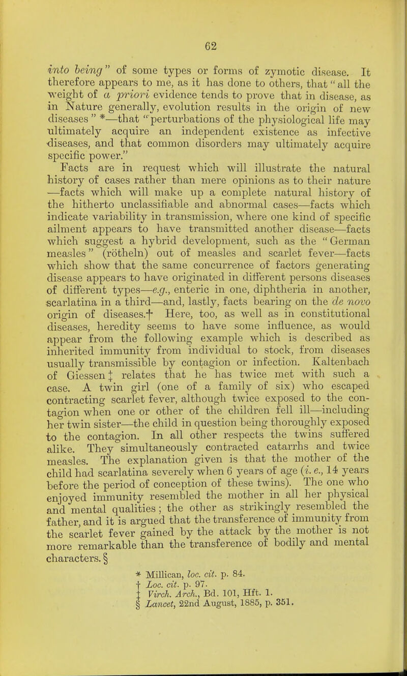 into being of some types or forms of zymotic disease. It therefore appears to me, as it has done to others, that all the weight of a priori evidence tends to prove that in disease, as in Nature generally, evolution results in the origin of new- diseases *—that perturbations of the physiological life may ultimately acquire an independent existence as infective diseases, and that common disorders may ultimately acquire specific power. Facts are in request which will illustrate the natural history of cases rather than mere opinions as to their nature —facts which will make up a complete natural history of the hitherto unclassifiable and abnormal cases—facts which indicate variability in transmission, where one kind of specific ailment appears to have transmitted another disease—facts which suggest a hybrid development, such as the German measles (rotheln) out of measles and scarlet fever—facts which show that the same concurrence of factors generating disease appears to have originated in ditferent persons diseases of different types—e.g., enteric in one, diphtheria in another, scarlatina in a third—and, lastly, facts bearing on the de novo origin of diseases.f Here, too, as well as in constitutional diseases, heredity seems to have some influence, as would appear from the following example which is described as inherited immunity from individual to stock, from diseases usually transmissible by contagion or infection. Kaltenbach of Giessen:J: relates that he has twice met with such a case. A twin girl (one of a family of six) who escaped conti-acting scarlet fever, although twice exposed to the con- tagion when one or other of the children fell ill—including her twin sister—the child in question being thoroughly exposed to the contagion. In all other respects the twins suffered alike. They simultaneously contracted catarrhs and twice measles. The explanation given is that the mother of the child had scarlatina severely when 6 years of age (i. e., 14 years before the period of conception of these twins). The one who enjoyed immunity resembled the mother in all her physical and mental qualities; the other as strikingly resembled the father, and it is argued that the transference of immunity from the scarlet fever gained by the attack by the mother is not more remarkable than the transference of bodily and mental characters. § * Millican, loc. cit. p. 84. f Loc. cit. p. 97. t Virch. Arch., Bd. 101, Hft. 1. § Lancet, 22nd August, 1885, p. 351.