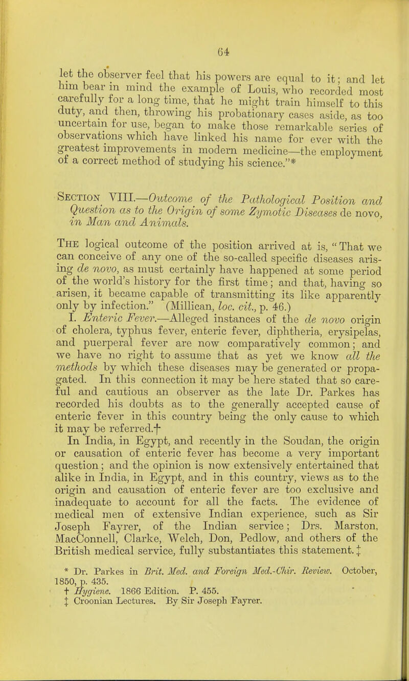 let the observer feel that his powers are equal to it; and let him bear m mind the example o£ Louis, wlio recorded most caretully tor a long time, that he might train himself to this duty, and then, throwing his probationary cases aside, as too uncertain for use, began to make those remarkable series of observations which have linked his name for ever with the greatest improvements in modern medicine—the employment of a correct method of studying his science.* Section^ YIU.—Outcome of the Pathological Position and Question as to the Origin of some Zymotic Diseases de novo, in Man and Animals. The logical outcome of the position arrived at is, That we can conceive of any one of the so-called specific diseases aris- ing de novo, as must certainly have happened at some period of the world's history for the first time; and that, having so arisen, it became capable of transmitting its like apparently only by infection. (Millican, loc. cit, p. 46.) I. Enteric Fever.—Alleged instances of the de novo origin of cholera, typhus fever, enteric fever, diphtheria, erysipelas, and puerperal fever are now comparatively common; and we have no right to assume that as jet we know all the methods by which these diseases may be generated or propa- gated. In this connection it may be here stated that so care- ful and cautious an observer as the late Dr. Parkes has recorded his doubts as to the generally accepted cause of enteric fever in this country being the only cause to which it may be referred.-f- In India, in Egypt, and recently in the Soudan, the origin or causation of enteric fever has become a very important question; and the opinion is now extensively entertained that alike in India, in Egypt, and in this country, views as to the oi'igin and causation of enteric fever are too exclusive and inadequate to account for all the facts. The evidence of medical men of extensive Indian experience, such as Sir Joseph Fayrer, of the Indian service; Drs. Marston, iVIacConnell, Clarke, Welch, Don, Pedlow, and others of the British medical service, fully substantiates this statement. % * Dr. Parkes in Brit. Med. and Foreign Med.-Chir. Review. October, 1850, p. 435. t Hygiene. 1866 Edition. P. 455. \ Croonian Lectures. By Sir Joseph Fayrer.