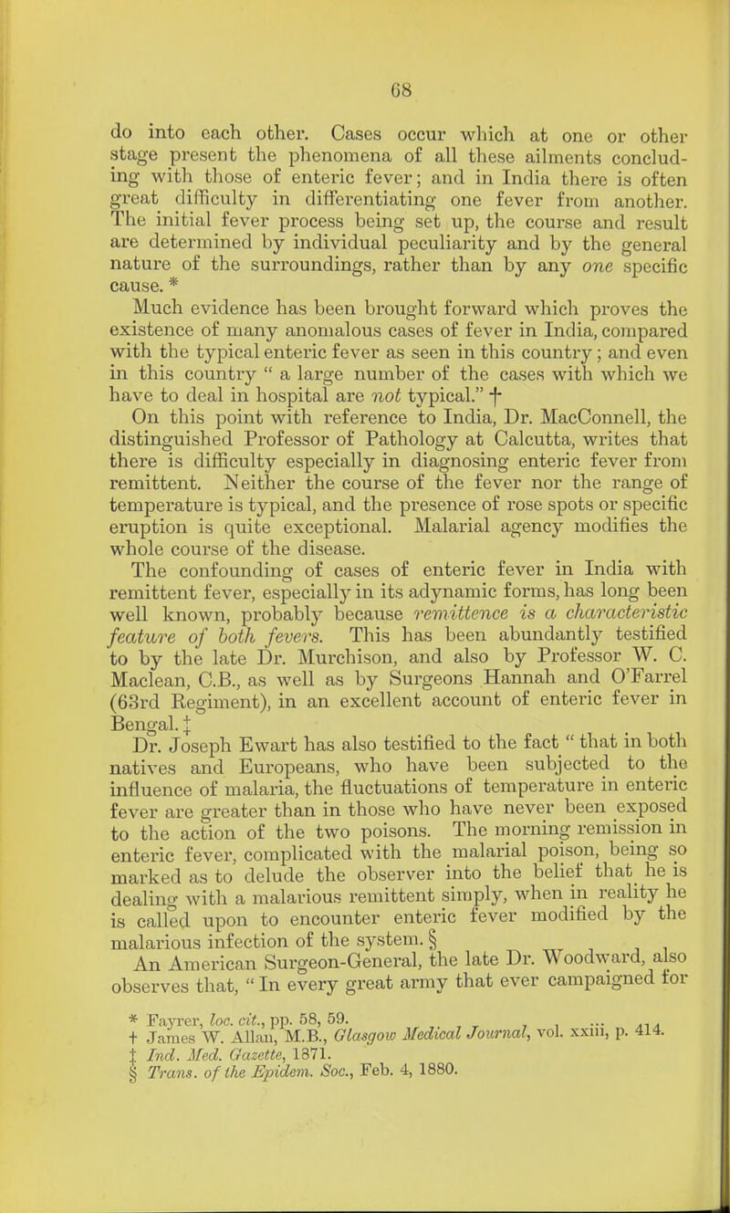 do into each other. Cases occur which at one or other stage present the phenomena of all these ailments conclud- ing with those of enteric fever; and in India there is often great difficulty in differentiating one fever from another. The initial fever process being set up, the course and result are determined by individual peculiarity and by the general nature of the surroundings, rather than by any one specific cause. * Much evidence has been brought forward which proves the existence of many anomalous cases of fever in India, compared with the typical enteric fever as seen in this country ; and even in this country  a large number of the cases with which we have to deal in hospital are not typical. -f- On this point with reference to India, Dr. MacConnell, the distinguished Professor of Pathology at Calcutta, writes that there is difficulty especially in diagnosing enteric fever from remittent. Neither the course of the fever nor the range of temperature is typical, and the presence of rose spots or specific eruption is quite exceptional. Malarial agency modifies the whole course of the disease. The confounding of cases of enteric fever in India with remittent fever, especially in its adynamic forms, has long been well known, probably because remittence is a characteristic feature of both fevers. This has been abundantly testified to by the late Dr. Mui'chison, and also by Professor W. C. Maclean, C.B., as well as by Surgeons Hannah and O'Farrel (63rd Regiment), in an excellent account of enteric fever in Bengal. J Dr. Joseph Ewart has also testified to the fact  that in both natives and Europeans, who have been subjected to the influence of malaria, the fluctuations of temperature in enteric fever are greater than in those who have never been exposed to the action of the two poisons. The morning remission in enteric fever, complicated with the malarial poison, being so marked as to delude the observer into the belief that_ he is dealing with a malarious remittent simply, when in reality he is called upon to encounter enteric fever modified by the malarious infection of the system. § An American Surgeon-General, the late Dr. Woodward, also observes that,  In every great army that ever campaigned for * Fayi-er, ?oc. ciV., pp. 58, 59. ... + James W. Allan, M.B., Glasgoio Medical Journal, vol. xxin, p. 414. J Ind. Med. Gazette, 1871. § Trans, of the Epideni. Soc, Feb. 4, 1880.