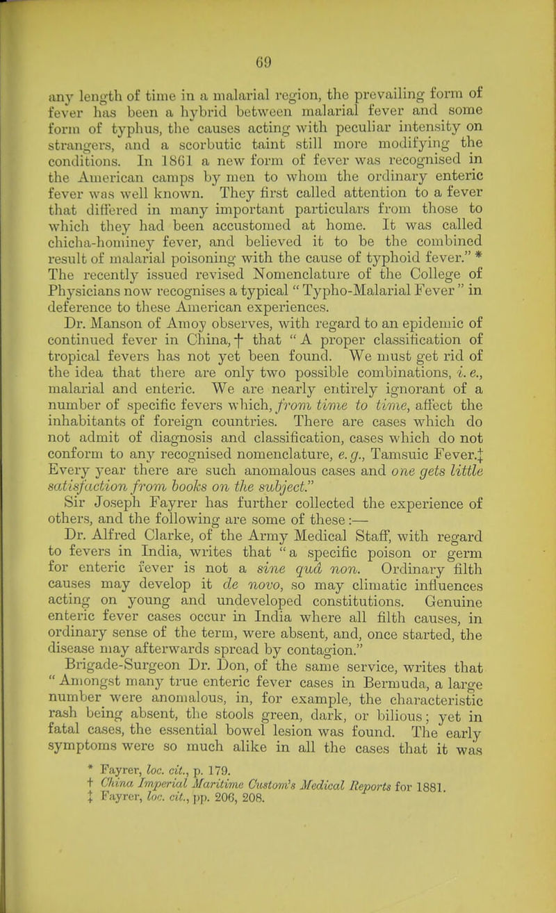 any length of time in a malarial region, the prevailing form of fever has been a hybrid between malarial fever and some form of typhus, the causes acting with peculiar intensity on strangers, and a scorbutic taint still more modifying the conditions. In 18G1 a new form of fever was recognised in the American camps by men to whom the ordinary enteric fever was well known. They first called attention to a fever that difiered in many important particulars from those to which they had been accustomed at home. It was called chicha-hominey fever, and believed it to be the combined result of malarial poisoning with the cause of typhoid fever. * The recently issued revised Nomenclature of the College of Physicians now recognises a typical  Typho-Malarial Fever  in deference to these American experiences. Dr. Manson of Amoy observes, with regard to an epidemic of continued fever in China, -f that  A proper classification of tropical fevers has not yet been found. We must get rid of the idea that there ai-e only two possible combinations, i. e., malarial and enteric. We are nearly entirely ignorant of a number of specific fevers which, from time to time, afiect the inhabitants of foi*eign countries. There are cases which do not admit of diagnosis and classification, cases which do not conform to any recognised nomenclature, e. g., Tamsuic Fever.J Every year there are such anomalous cases and one gets little satisfaction from hooks on the subject. Sir Joseph Fayrer has further collected the experience of others, and the following are some of these:— Dr. Alfred Clarke, of the Army Medical StaS, with regard to fevers in India, writes that a specific poison or germ for enteric fever is not a sine qua non. Ordinary filth causes may develop it de novo, so may climatic influences acting on young and undeveloped constitutions. Genuine enteric fever cases occur in India where all filth causes, in ordinary sense of the term, were absent, and, once started, the disease may afterwards spread by contagion. Brigade-Surgeon Dr. Don, of the same service, writes that  Amongst many true enteric fever cases in Bermuda., a large number were anomalous, in, for example, the characteristic rash being absent, the stools green, dark, or bilious; yet in fatal cases, the essential bowel lesion was found. The early symptoms were so much alike in all the cases that it was * Fayrer, loc. cit., p. 179. + China Imperial Maritime Custom's Medical Reports for 1881 I Fayrer, loc. cit., pp. 206, 208.