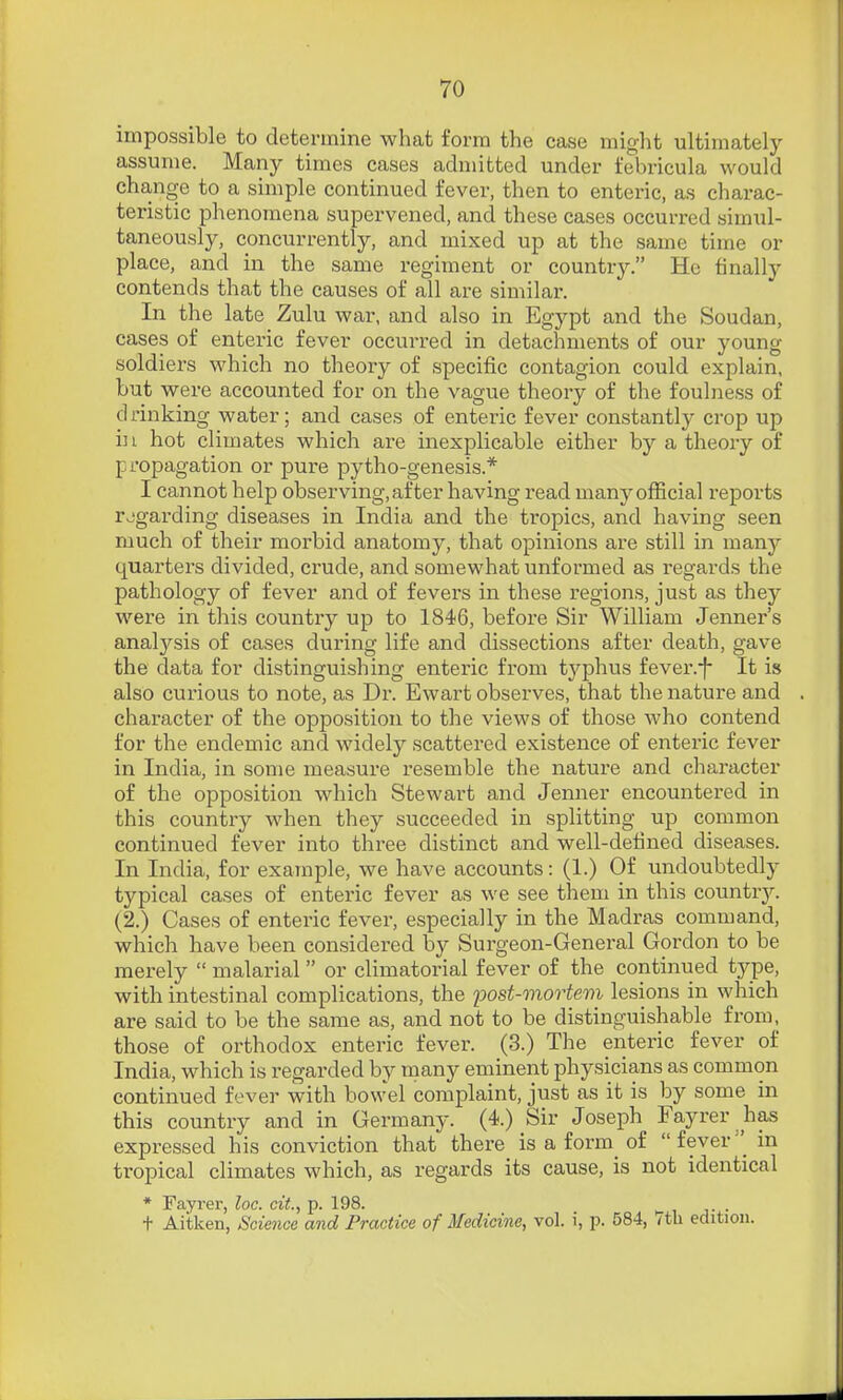 impossible to determine what form the case might ultimately assume. Many times cases admitted under febricula would cha,nge to a simple continued fever, then to enteric, as charac- teristic phenomena supervened, and these cases occurred simul- taneously, concurrently, and mixed up at the same time or place, and in the same I'eglment or country. He finally contends that the causes of all are similar. In the late Zulu war, and also in Egypt and the Soudan, cases of enteric fever occurred in detachments of our young soldiers which no theory of specific contagion could explain, but were accounted for on the vague theory of the foulness of drinking water; and cases of enteric fever constantly crop up in hot climates which are inexplicable either by a theory of propagation or pure pytho-genesis.* I cannot help observing, after having read many official reports regarding diseases in India and the tropics, and having seen much of their morbid anatomy, that opinions are still in many quarters divided, crude, and somewhat unformed as regards the pathology of fever and of fevers in these regions, just as they were in this country up to 1846, before Sir William Jenner's analysis of cases during life and dissections after death, gave the data for distinguishing enteric from typhus fever.f It is also curious to note, as Dr. Ewart observes, that the nature and character of the opposition to the views of those who contend for the endemic and widely scattered existence of enteric fever in India, in some measure resemble the nature and character of the opposition which Stewart and Jenner encountered in this country when they succeeded in splitting up common continued fever into three distinct and well-defined diseases. In India, for example, we have accounts: (1.) Of undoubtedly typical cases of enteric fever as we see them in this country. (2.) Cases of enteric fever, especially in the Madras command, which have been considered by Surgeon-General Gordon to be merely  malarial  or climatorial fever of the continued type, with intestinal complications, the post-viortem lesions in which are said to be the same as, and not to be distinguishable from, those of orthodox enteric fever. (3.) The enteric fever of India, which is regarded by many eminent physicians as common continued fever with bowel complaint, just as it is by some in this country and in Germany. (4.) Sir Joseph Fayrer has expressed his conviction that there is a form of  feverin tropical climates which, as regards its cause, is not identical t Aitken, Science and Practice of Medicine, vol. i, p. 584, 7tb edition.