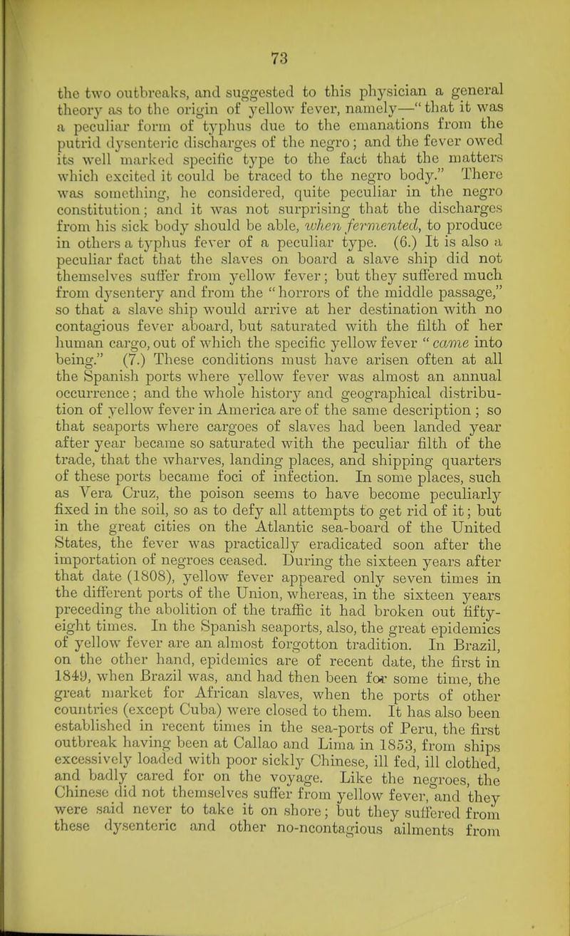 the two outbreaks, and suggested to this physician a general theory as to the origin of yellow fever, namely— that it was a peculiar form of typhus due to the emanations from the putrid dysenteric discharges of the negro; and the fever owed its well marked specific type to the fact that the matters which excited it could be traced to the negro body. There was something, he considered, quite peculiar in the negro constitution; and it was not surprising that the discharges from his sick body should be able, when fermented, to produce in others a typhus fever of a peculiar type. (6.) It is also a peculiar fact that the slaves on board a slave ship did not themselves suffer from yellow fever; but they suffered much from dysentery and from the horrors of the middle passage, so that a slave ship would arrive at her destination with no contagious fever aboard, but saturated with the filth of her human cargo, out of which the specific yellow fever  came into being. (7.) These conditions must have arisen often at all the Spanish ports where yellow fever was almost an annual occurrence; and the whole history and geographical distribu- tion of yellow fever in America are of the same description ; so that seaports where cargoes of slaves had been landed year after year became so saturated with the peculiar fi^lth of the trade, that the wharves, landing places, and shipping quarters of these ports became foci of infection. In some places, such as Vera Cruz, the poison seems to have become peculiarly fixed in the soil, so as to defy all attempts to get rid of it; but in the great cities on the Atlantic sea-board of the United States, the fever was practically eradicated soon after the importation of negroes ceased. During the sixteen years after that date (1808), yellow fever appeai-ed only seven times in the different ports of the Union, whereas, in the sixteen years preceding the abolition of the traffic it had broken out fifty- eight times. In the Spanish seaports, also, the great epidemics of yellow fever are an almost forgotton tradition. In Brazil, on the other hand, epidemics are of recent date, the first in 1849, when Brazil was, and had then been ioc some time, the great market for African slaves, when the ports of other countries (except Cuba) were closed to them. It has also been established in recent times in the sea-ports of Peru, the first outbreak having been at Callao and Lima in 1853, from ships excessively loaded with poor sickly Chinese, ill fed, ill clothed, and badly cared for on the voyage. Like the negroes, the Chinese did not themselves suffer from yellow fever, and they were said never to take it on shore; but they suffered from these dysenteric and other no-ncontagious ailments from