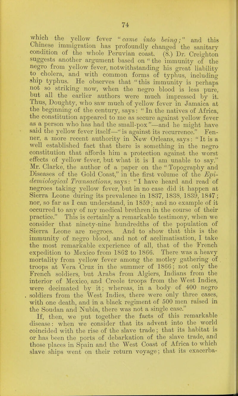which the yellow fever came into being; and this Chinese immigration has profoundly changed the sanitary condition of the wliole Peruvian coast. (8.) Dr. Creighton suggests another argument based on  the immunity of the negro from yellow fever, notwithstanding his great liability to_ cholera, and with common forms of typhus, including ship typhus. _ He observes that this immunity is perhaps not so striking now, when the negro blood is less pure, but all the earlier authors were much impressed by it. Thus, Doughty, who saw much of yellow fever in Jamaica at the beginning of the century, says :  In the natives of Africa, the constitution appeared to me as secure against yellow fever as a person who has had the small-pox—and he might have said the yellow fever itself— is against its recurrence. Fen- ner, a more recent authority in New Orleans, says:  It is a well established fact that there is something in the negro constitution that affords him a protection against the worst effects of yellow fever, but what it is I am unable to say. Mr. Clarke, the author of a paper on the  Topography and Diseases of the Gold Coast, in the first volume of the Epi- demiological Transactions, says:  I have heard and read of negroes taking yellow fever, but in no case did it happen at Sierra Leone during its prevalence in 1837, 1838, 1839, 1847; nor, so far as I can understand, in 1859; and no example of it occurred to any of my medical brethren in the course of their practice. This is certainly a remarkable testimony, when we consider that ninety-nine hundredths of the population of Sierra Leone are negroes. And to show that this is the immunity of negro blood, and not of acclimatisation, I take the most remarkable experience of all, that of the French expedition to Mexico from 1862 to 1866. There was a heavy mortality from yellow fever among the motley gathering of troops at Vera Cruz in the summer of 1866; not only the French soldiers, but Arabs from Algiers, Indians from the interior of Mexico, and Creole troops from the West Indies, were decimated by it; whereas, in a body of 400 negro soldiers from the West Indies, there were only three cases, with one death, and in a black regunent of 500 men raised in the Soudan and Nubia, there was not a single case. If, then, we put together the facts of this remarkable disease: when we consider that its advent into the world coincided with the rise of the slave trade; that its habitat is or has been the ports of debarkation of the slave trade, and those places in Spain and the West Coast of Africa to which slave ships went on their return voyage; that its exacerba-