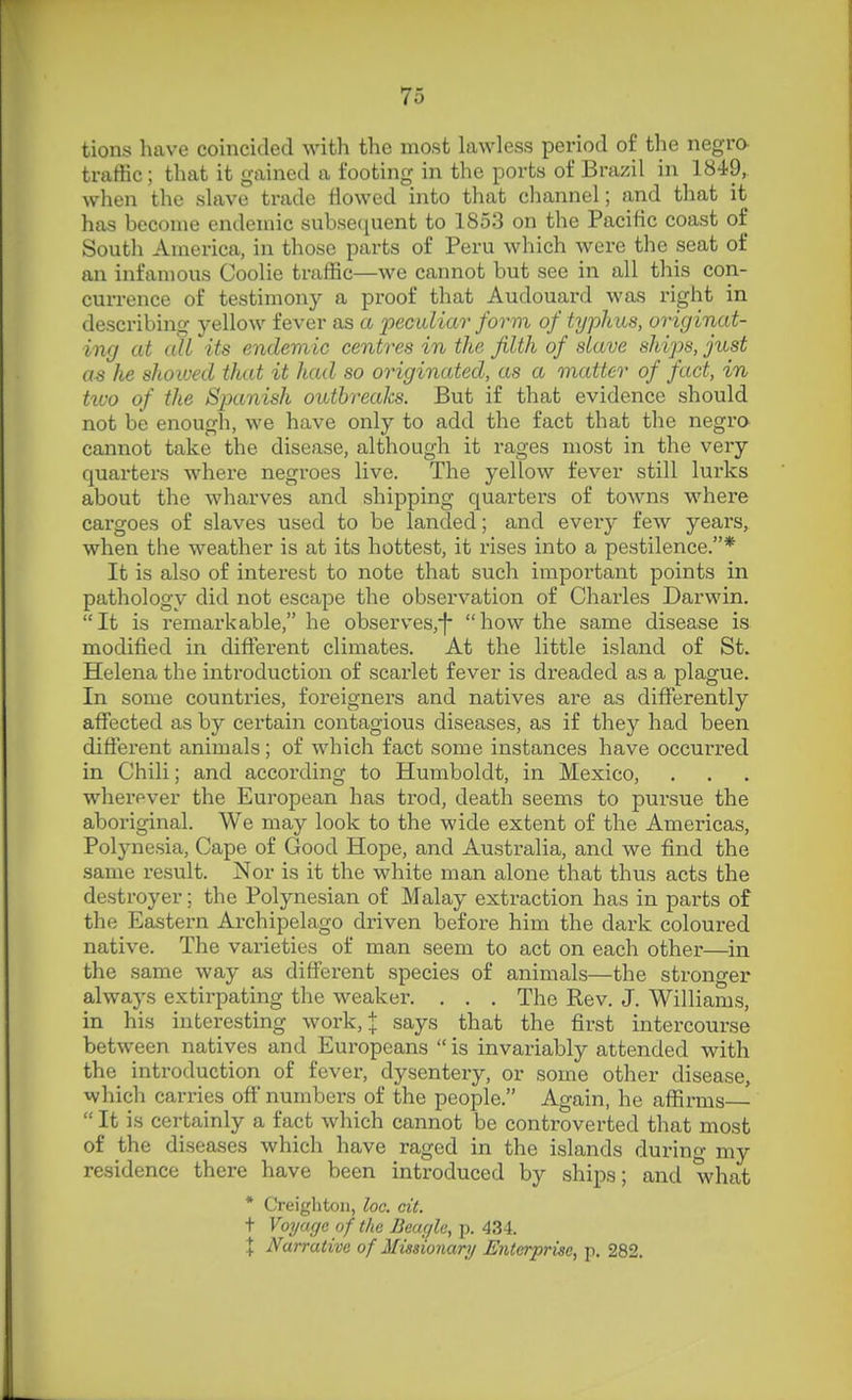 tions have coincided with the most lawless period of the negro- traffic ; that it gained a footing in the ports of Brazil in 1849, when the slave trade flowed into that channel; and that it has become endemic subsecjuent to 1853 on the Pacific coast of South America, in those parts of Peru which were the seat of an infamous Coolie traffic—we cannot but see in all this con- currence of testimony a proof that Audouard was right in describing yellow fever as a peculiar form of typhus, originat- ing at all its endemic centres in the filth of slave ships, just as he shoiued that it had so originated, as a matter of fact, in tiuo of the Spanish outbreaks. But if that evidence should not be enough, we have only to add the fact that the negro cannot take the disease, although it rages most in the very quarters where negroes live. The yellow fever still lurks about the wharves and shipping quarters of towns where cargoes of slaves used to be landed; and every few years, when the weather is at its hottest, it rises into a pestilence.* It is also of interest to note that such important points in pathology did not escape the observation of Charles Darwin. It is remarkable, he observes,-|- how the same disease is modified in different climates. At the little island of St. Helena the introduction of scarlet fever is dreaded as a plague. In some countries, foreigners and natives are as differently affected as by certain contagious diseases, as if they had been different animals; of which fact some instances have occurred in Chili; and according to Humboldt, in Mexico, wherever the European has trod, death seems to pursue the aboriginal. We may look to the wide extent of the Americas, Polynesia, Cape of Good Hope, and Australia, and we find the same result. Nor is it the white man alone that thus acts the destroyer; the Polynesian of Malay extraction has in parts of the Eastern Ai-chipelago driven before him the dark coloured native. The varieties of man seem to act on each other—in the same way as different species of animals—the stronger always extirpating the weaker. . . . The Rev. J. Williams, in his interesting work,;[: says that the first intercourse between natives and Europeans  is invariably attended with the introduction of fever, dysentery, or some other disease, which can-ies off numbers of the people. Again, he affirms—  It is certainly a fact which cannot be controverted that most of the diseases which have raged in the islands during my residence there have been introduced by ships; and what * Creigliton, loc. cit. t Voyage of the BeacjU, p. 434. \ Narrative of Missionary Enterprise, p. 282.