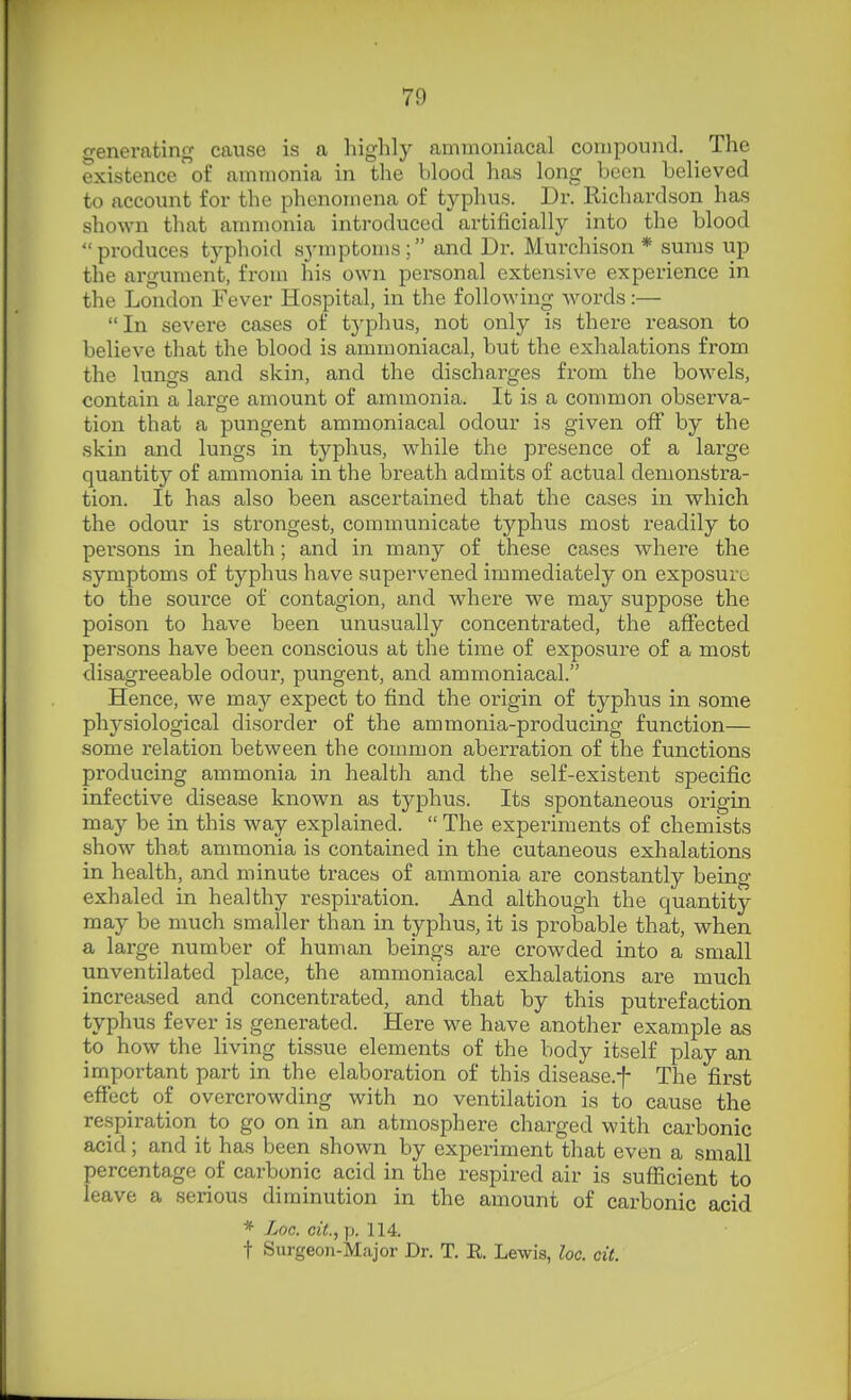 generating cause is a highly ammonincal compound. The existence of ammonia in the blood has long been believed to account for the phenomena of typhus. Dr. Richardson has shown that ammonia introduced artificially into the blood produces typhoid symptoms; and Dr. Murchison * sums up the argument, from his own personal extensive experience in the London Fever Hospital, in the following words:— In severe cases of typhus, not only is there reason to believe that the blood is ammoniacal, but the exhalations from the lungs and skin, and the discharges from the bowels, contain a large amount of ammonia. It is a common observa- tion that a pungent ammoniacal odour is given off by the skin and lungs in typhus, while the presence of a large quantity of ammonia in the breath admits of actual demonstra- tion. It has also been ascertained that the cases in which the odour is strongest, communicate typhus most readily to persons in health; and in many of these cases where the symptoms of typhus have supervened immediately on exposure to the source of contagion, and where we may suppose the poison to have been unusually concenti-ated, the affected persons have been conscious at the time of exposure of a most disagreeable odour, pungent, and ammoniacal. Hence, we may expect to find the origin of typhus in some physiological disorder of the ammonia-producing function— some relation between the common aberration of the functions producing ammonia in health and the self-existent specific infective disease known as typhus. Its spontaneous origin may be in this way explained.  The experiments of chemists show that ammonia is contained in the cutaneous exhalations in health, and minute traces of ammonia are constantly being- exhaled in healthy respiration. And although the quantity may be much smaller than in typhus, it is probable that, when a large number of human beings are crowded into a small unventilated place, the ammoniacal exhalations are much increased and concentrated, and that by this putrefaction typhus fever is generated. Here we have another example as to how the living tissue elements of the body itself play an important part in the elaboration of this disease.f The first effect of overcrowding with no ventilation is to cause the respiration to go on in an atmosphere charged with carbonic acid ; and it has been shown by experiment that even a small percentage of carbonic acid in the respired air is sufficient to leave a serious diminution in the amount of carbonic acid * Xoc. cit, p. 114. t Surgeon-Major Dr. T. E. Lewis, loc. cit.