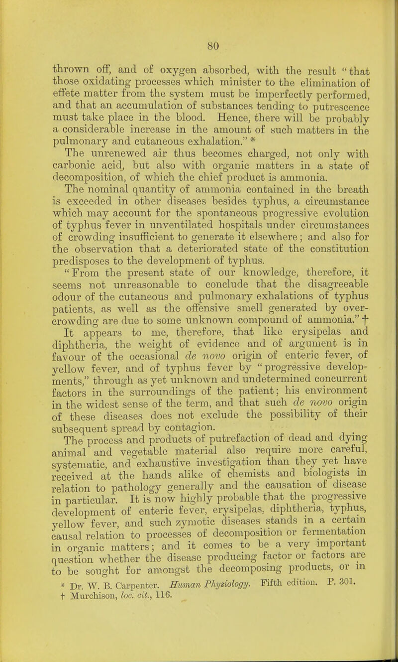 thrown ofF, and of oxygen absorbed, with the result that those oxidating processes which minister to the elimination of eftete matter from the system must be impei-fectly performed, and that an accumulation of substances tending to putrescence must take place in the blood. Hence, there will be probably a considerable increase in the amount of such matters in the pulmonary and cutaneous exhalation/' * The unrenewed air thus becomes charged, not only with carbonic acid, but also with oi'ganic matters in a state of decomposition, of which the chief product is ammonia. The nominal quantity of ammonia contained in the breath is exceeded in other diseases besides typhus, a circumstance which may account for the spontaneous progressive evolution of typhus fever in unventilated hospitals under circumstances of crowding insufficient to generate it elsewhere; and also for the observation that a detei'iorated state of the constitution predisposes to the development of typhus. From the present state of our knowledge, therefore, it seems not unreasonable to conclude that the disagreeable odour of the cutaneous and pulmonar}^ exhalations of typhus patients, as well as the ofiensive smell generated by over- crowding are due to some unknown compound of ammonia. f It appears to me, thei-efore, that like erysipelas and diphtheria, the weight of evidence and of argument is in favour of the occasional de novo origin of enteric fever, of yellow fever, and of typhus fever by progressive develop- ments, through as yet unknown and undetermined concurrent factors in the surroundings of the patient; his environment in the widest sense of the term, and that such de novo origin of these diseases does not exclude the possibility of their subsequent spread by contagion. The process and products of putrefaction of dead and dymg animal and vegetable material also require more careful, systematic, and' exhaustive investigation than they yet have received at the hands alike of chemists and biologists m relation to pathology generally and the causation of disease in particular. It is now highly probable that the progressive development of enteric fever, erysipelas, diphtheria, typhus, yellow fever, and such zymotic diseases stands in a certain causal relation to processes of decomposition or fermentation in organic matters; and it comes to be a very important question whether the disease producing factor or factors are to be sought for amongst the decomposing products, or m * Dr. W. B. Carpenter. Hioman Physiology. Fifth edition. P. 301. t Murchisou, loc. cit., 116.