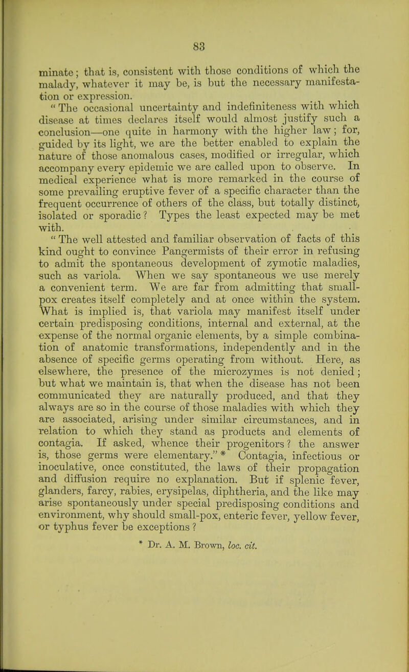 minate; that is, consistent with those conditions of which the malady, whatever it may be, is but the necessary manifesta- tion or expression.  The occasional uncertainty and indefiniteness with which disetise at times declares itself would almost justify such a conclusion—one quite in harmony with the higher law; for, guided by its light, we are the better enabled to explain the nature of those anomalous cases, modified or irregular, which accompany every epidemic we are called upon to observe. In medical experience what is more remarked in the course of some prevailing eruptive fever of a specific character than the frequent occurrence of others of the class, but totally distinct, isolated or sporadic ? Types the least expected may be met with.  The well attested and familiar observation of facts of this kind ought to convince Pangermists of their eri'or in refusing to admit the spontaneous development of zymotic maladies, such as variola. When we say spontaneous we use merely a convenient term. We are far from admitting that small- pox creates itself completely and at once within the system. What is implied is, that variola may manifest itself under certain predisposing conditions, internal and external, at the expense of the normal organic elements, by a simple combina- tion of anatomic transformations, independently and in the absence of specific germs operating from without. Here, as elsewhere, the presence of the microzymes is not denied; but what we maintain is, that when the disease has not been communicated they are naturally produced, and that they always are so in the course of those maladies with which they are associated, arising under similar circumstances, and in relation to which they stand as products and elements of contagia. If asked, whence their progenitors ? the answer is, those germs were elementary. * Contagia, infectious or inoculative, once constituted, the laws of their propagation and diffusion require no explanation. But if splenic fever, glanders, farcy, rabies, erysipelas, diphtheria, and the like may arise .spontaneously under special predisposing conditions and environment, why should small-pox, enteric fever, yellow fever, or typhus fever be exceptions ? * Dr. A. M. Brown, loc. cit.
