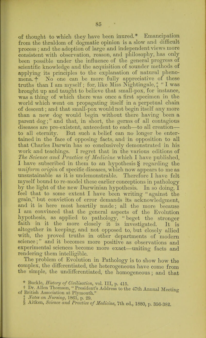 of thought to which they have been inured.* Emancipation from the thraldom of dogmatic opinion is a slow and difficult process ; and the adoption of large and independent views more consistent with observation, reason, and philosophy, has only been possible under the influence of the general progress of scientific knowledge and the acquisition of sounder methods of applying its principles to the explanation of natural pheno- mena, f No one can be more fully appreciative of these truths than I am myself ; for, like Miss Nightingale, I  I was brought up and taught to believe that small-pox, for instance, was a thing of which there was once a first specimen in the world which went on propagating itself in a perpetual chain of descent; and that small-pox would not begin itself any more than a new dog would begin without thei-e having been a parent dog; and that, in short, the germs of all contagious diseases are pre-existent, antecedent to each—to all creation— to all eternity. But such a belief can no longer be enter- tained in the face of opposing facts, and in opposition to all that Charles Darwin has so conclusively demonstrated in his work and teachings. I regret that in the various editions of The Science and Practice of Medicine which I have published, I have subscribed in them to an hypothesis § regarding the uniform origin of specific diseases, which now appears to me as unsustainable as it is undemonstrable. Therefore I have felt myself bound to re-model these earlier conceptions in pathology by the light of the new Darwinian hypothesis. In so doing, I feel that to some extent I have been writing against the grain, but conviction of error demands its acknowledgment, and it is here most heartily made; all the more because I am convinced that the general aspects of the Evolution hypothesis, as applied to pathology, beget the stronger faith in it the more closely it is investigated. It is altogether in keeping, and not opposed to, but closely allied with, the proved truths in other departments of modem science; and it becomes more positive as observations and experimental sciences become more exact—uniting facts and rendering them intelliofible. The problem of Evolution in Pathology is to show how the complex, the differentiated, the heterogeneous have come from the simple, the undifferentiated, the homogeneous; and that * Buckle, History of Civilisation, vol. Ill, p. 415. t Dr. Allen Thomson,  President's Address to the 47th Annual Meeting of British Association at Plymouth. 1 Notes on Nursing, 1861, p. 29. ^ Aitken, Science and Practice of Medicine, 7th ed., 1880, p. 356-382.