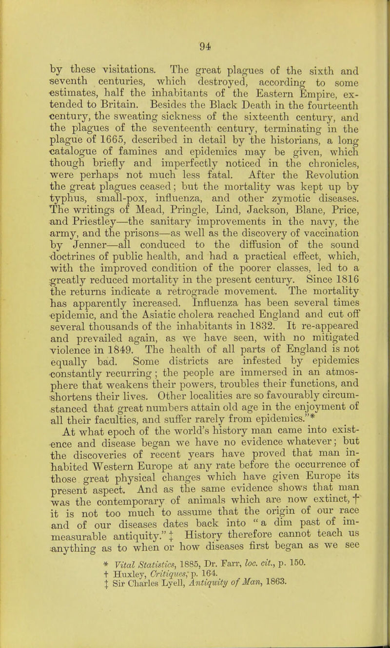 by these visitations. The great plagues of the sixth and seventh centuries, which destroyed, according to some ■estimates, half the inhabitants of the Eastern Empire, ex- tended to Britain. Besides the Black Death in the fourteenth century, the sweating sickness of the sixteenth century, and the plagues of the seventeenth century, terminating in the plague of 1665, described in detail by the historians, a long catalogue of famines and epidemics may be given, which though briefly and imperfectly noticed in the chronicles, were perhaps not much less fatal. After the Revolution the great plagues ceased; but the mortality was kept up by typhus, small-pox, influenza, and other zymotic diseases. The writings of Mead, Pringle, Lind, Jackson, Blane, Price, and Priestley—the sanitary improvements in the navy, the army, and the prisons—as well as the discovery of vaccination by Jenner—all conduced to the difiusion of the sound ■doctrines of public health, and had a practical effect, which, with the improved condition of the poorer classes, led to a .greatly reduced mortality in the present century. Since 1816 the returns indicate a retrograde movement. The mortality has apparently increased. Influenza has been several times epidemic, and the Asiatic cholera reached England and cut off several thousands of the inhabitants in 1832. It re-appeared and prevailed again, as we have seen, with no mitigated violence in 1849. The health of all parts of England is not equally bad. Some districts are infested by epidemics constantly recurring ; the people are immersed in an atmos- phere that weakens their powers, troubles their functions, and shortens their lives. Other localities are so favourably circum- stanced that great numbers attain old age in the enjoyment of all their faculties, and suffer rarely from epidemics.* At what epoch of the world's history man came into exist- ence and disease began we have no evidence whatever; but the discoveries of recent years have proved that man in- habited Western Europe at any rate before the occurrence of those great physical changes which have given Europe its present aspect. And as the same evidence shows that man was the contemporary of animals which are now extinct, f it is not too much to assume that the origin of our race and of our diseases dates back into a dim past of im- measurable antiquity. t History therefore cannot teach us «,nything as to when or how diseases first began as we see * Vital Statistics, 1885, Dr. FaiT, loc. cit., p. 150. t Huxley, Critiqves;-p. 164. X Sir Charles Lyell, Antiquity of Man, 1863.