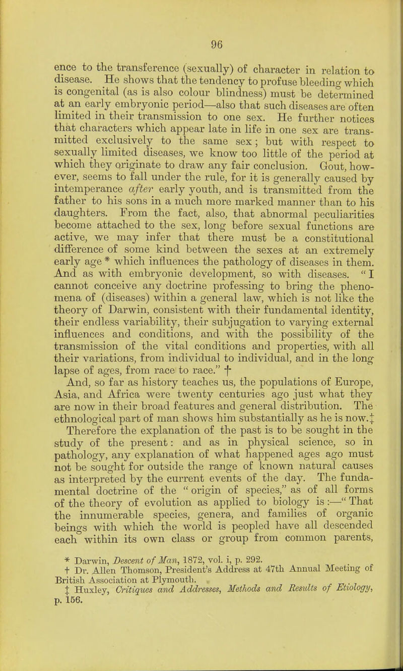 ence to the transference (sexually) of character in relation to disease. He shows that the tendency to profuse bleeding which is congenital (as is also colour blindness) must be determined at an early embryonic period—also that such diseases are often limited in their transmission to one sex. He further notices that characters which appear late in life in one sex are trans- mitted exclusively to the same sex; but with respect to sexually limited diseases, we know too little of the period at which they originate to draw any fair conclusion. Gout, how- ever, seems to fall under the rule, for it is generally caused by intemperance after early youth, and is transmitted from the father to his sons in a much more marked manner than to his daughters. From the fact, also, that abnormal peculiarities become attached to the sex, long before sexual functions are active, we may infer that there must be a constitutional difference of some kind between the sexes at an extremely early age * which influences the pathology of diseases in them. And as with embryonic development, so with diseases.  I cannot conceive any doctrine professing to bring the pheno- mena of (diseases) within a general law, which is not like the theory of Darwin, consistent with their fundamental identity, their endless variability, their subjugation to varying external influences and conditions, and with the possibility of the transmission of the vital conditions and properties, with all their variations, from individual to individual, and in the long- lapse of ages, from race to race. f- And, so far as history teaches us, the populations of Europe, Asia, and Africa were twenty centuries ago just what they are now in their broad features and general distribution. The ethnological part of man shows him substantially as he is now.^ Therefore the explanation of the past is to be sought in the study of the present: and as in physical science, so in pathology, any explanation of what happened ages ago must not be sought for outside the range of known natural causes as interpreted by the current events of the day. The funda- mental doctrine of the  origin of species, as of all forms of the theory of evolution as applied to biology is :— That the innumerable species, genera, and families of organic beings with which the world is peopled have all descended each within its own class or group from common parents, * Darwin, Descent of Man, 1872, vol. i, p. 292. t Dr. Allen Thomson, President's Address at 47th Annual Meeting of British Association at Plymouth. _ X Huxley, Cntiqxies and Addresses, Methods and Residts of Etiology, p. 156.