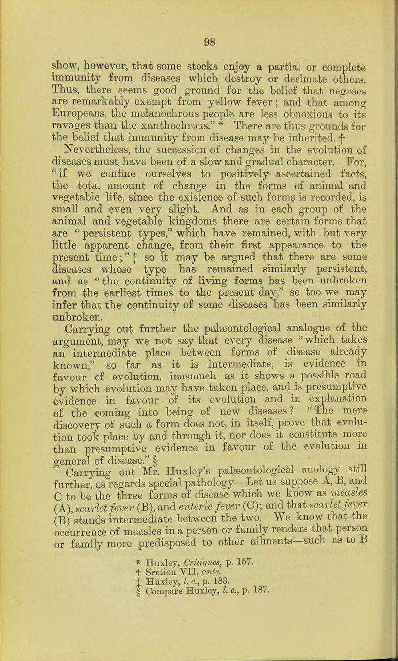 show, however, that some stocks enjoy a partial or complete immunity from diseases which destroy or decimate others. Thus, there seems good ground for the belief that negroes are remarkably exempt from yellow fever; and that among Europeans, the melanochrous people are less obnoxious to its ravages than the xanthochrous. * There are thus grounds for the belief that immunity from disease may be inherited, -f- Nevertheless, the succession of changes in the evolution of diseases must have been of a slow and gradual character. For, if we confine ourselves to positively ascertained facts, the total amount of change in the forms of animal and vegetable life, since the existence of such forms is recorded, is small and even very slight. And as in each group of the animal and vegetable kingdoms there are certain forms that are  persistent types, which have remained, with but very little apparent change, from their first appearance to the present time; J so it may be argued that there are some diseases whose type has remained similarly persistent, and as  the continuity of living forms has been unbroken from the earliest times to the present day, so too we may infer that the continuity of some diseases has been similarly unbroken. Carrying out further the palaeontological analogue of the argument, may we not say that every disease  which takes an intermediate place between forms of disease already known, so far as it is intermediate, is evidence in favour of evolution, inasmuch as it shows a possible road by which evolution may have taken place, and is presumptive evidence in favour of its evolution and in explanation of the coming into being of new diseases? The mere discovery of such a form does not, in itself, prove that evolu- tion took place by and through it, nor does it constitute more than presumptive evidence in favour of the evolution in general of disease. § Carrying out Mr. Huxley's palfBontological analogy still further, as regards special pathology—Let us suppose A, B, and C to be the three forms of disease which we know as measles (A) , scarlet fever (B), and enteric fever (C); and that scarlet fever (B) 'stands intermediate between the two. We know that the occurrence of measles in a person or family renders that person or family more predisposed to other ailments—such as to B * Huxley, Critiques, p. 157. t Section VII, ante. j Huxley, I. c, p. 183. § Compai'e Huxley, I. c, p. 187.