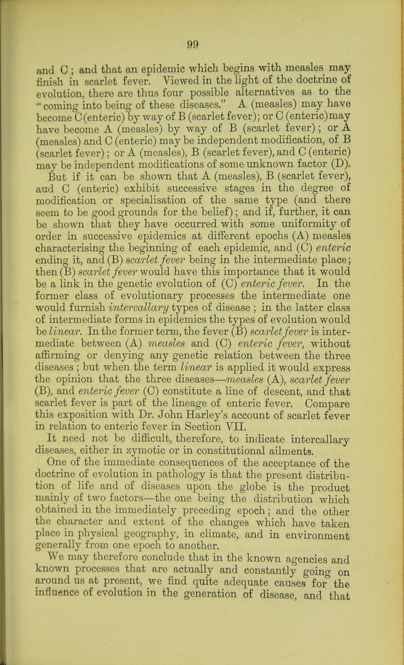 and C ; and that an epidemic which begins with measles may finish in scarlet fever. Viewed in the light of the doctrine of evolution, there are thus four possible alternatives as to the  coming into being of these diseases. A (measles) may have become C(enteric) by way of B (scarlet fever); or C (enteric)may have become A (measles) by way of B (scarlet fever); or A (measles) and C (enteric) maybe independent modification, of B (scarlet fever); or A (measles), B (scarlet fever), and C (enteric) may be independent modifications of some unknown factor (D). But if it can be shown that A (measles), B (scarlet fever), and C (enteric) exhibit successive stages in the degree of modification or specialisation of the same type (and there seem to be good grounds for the belief); and if, further, it can be shown that they have occurred with some uniformity of order in successive epidemics at different epochs (A) measles characterising the beginning of each epidemic, and (C) enteric ending it, and (B) scarlet fever being in the intermediate place; then (B) scarlet fever would have this importance that it would be a link in the genetic evolution of (C) enteric fever. In the former class of evolutionary'' processes the intermediate one would furnish intercallary types of disease ; in the latter class of intermediate forms in epidemics the types of evolution would be linear. In the former term, the fever (B) scarlet fever is inter- mediate between (A) measles and (C) enteric fever, without affirming or denying any genetic relation between the three diseases ; but when the term linear is applied it would express the opinion that the three diseases—measles (A), scarlet fever (B), and enteric fever (C) constitute a line of descent, and that scarlet fever is part of the lineage of enteric fever. Compare this exposition with Dr. John Harley's account of scarlet fever in relation to enteric fever in Section VII. It need not be difficult, therefore, to indicate intercallary diseases, either in zymotic or in constitutional ailments. One of the immediate consequences of the acceptance of the doctrine of evolution in pathology is that the present distribu- tion of life and of diseases upon the globe is the product mainly of two factors—the one being the distribution which obtained in the immediately preceding epoch; and the other the character and extent of the changes which have taken place in physical geography, in climate, and in environment generally from one epoch to another. We may therefore conclude that in the known agencies and known processes that are actually and constantly goincr on around us at present, we find quite adequate causes for^ the influence of evolution in the generation of disease, and that