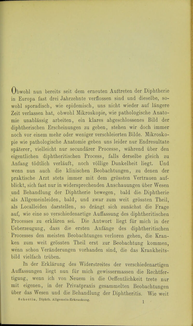 Obwohl nun bereits seit dem erneuten Auttreten der Diphtherie in Europa fast drei Jahrzehnte verflossen sind und dieselbe, so- wohl sporadisch, wie epidemisch, uns nicht wieder auf längere Zeit verlassen hat, obwohl Mikroskopie, wie pathologische Anato- mie unablässig arbeiten, ein klares abgeschlossenes Bild der diphtherischen Erscheinungen zu geben, stehen wir doch immer noch vor einem mehr oder weniger verschleierten Bilde. Mikrosko- pie wie pathologische Anatomie geben uns leider nur Endresultate späterer, vielleicht nur secundärer Processe, während über den eigentlichen diphtheritischen Process, falls derselbe gleich zu Anfang tödtlich verläuft, noch völlige Dunkelheit liegt. Und wenn nun auch die klinischen Beobachtungen, zu denen der praktische Arzt stets immer mit dem grössten Vertrauen auf- blickt, sich fast nur in widersprechenden Anschauungen über Wesen und Behandlung der Diphtherie bewegen, bald die Diphtherie als Allgemeinleiden, bald, und zwar zum weit grössten Theil, als Localleiden darstellen, so drängt sich zunächst die Frage auf, wie eine so verschiedenartige Auffassung des diphtheritischen Processes zu erklären sei. Die Antwort liegt für mich in der Ueberzeugung, dass die ersten Anfänge des diphtheritischen Processes den meisten Beobachtungen verloren gehen, die Kran- ken zum weit grössten Theil erst zur Beobachtung kommen, wenn schon Veränderungen vorhanden sind, die das Krankheits- bild vielfach trüben. In der Erklärung des Widerstreites der verschiedenartigen Auffassungen liegt nun für mich gewissermassen die Rechtfer- tigung, wenn ich von Neuem in die Oeffentlichkeit trete nur mit eigenen, in der Privatpraxis gesammelten Beobachtungen über das Wesen und die Behandlung der Diphtheritis. Wie weit Schottin, Diphth. AIIgemein-Erkraiikiing. .