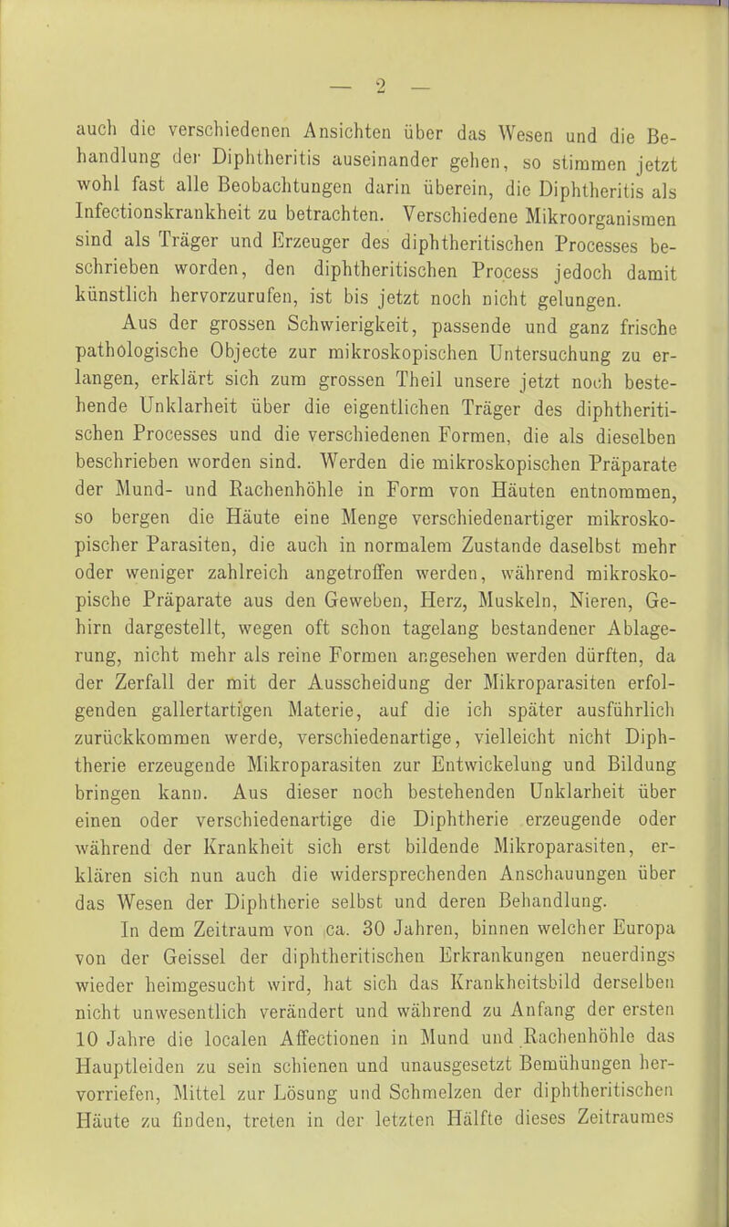 auch die verschiedenen Ansichten über das Wesen und die Be- handlung der Diphtheritis auseinander gehen, so stimmen jetzt wohl fast alle Beobachtungen darin überein, die Diphtheritis als Infectionskrankheit zu betrachten. Verschiedene Mikroorganismen sind als Träger und Erzeuger des diphtheritischen Processes be- schrieben worden, den diphtheritischen Pro.cess jedoch damit künstlich hervorzurufen, ist bis jetzt noch nicht gelungen. Aus der grossen Schwierigkeit, passende und ganz frische pathologische Objecto zur mikroskopischen Untersuchung zu er- langen, erklärt sich zum grossen Theil unsere jetzt noch beste- hende Unklarheit über die eigentlichen Träger des diphtheriti- schen Processes und die verschiedenen Formen, die als dieselben beschrieben worden sind. Werden die mikroskopischen Präparate der Mund- und Rachenhöhle in Form von Häuten entnommen, so bergen die Häute eine Menge verschiedenartiger mikrosko- pischer Parasiten, die auch in normalem Zustande daselbst mehr oder weniger zahlreich angetroffen werden, während mikrosko- pische Präparate aus den Geweben, Herz, Muskeln, Nieren, Ge- hirn dargestellt, wegen oft schon tagelang bestandener Ablage- rung, nicht mehr als reine Formen angesehen werden dürften, da der Zerfall der mit der Ausscheidung der Mikroparasiten erfol- genden gallertartigen Materie, auf die ich später ausführlich zurückkommen werde, verschiedenartige, vielleicht nicht Diph- therie erzeugende Mikroparasiten zur Entwickelung und Bildung bringen kann. Aus dieser noch bestehenden Unklarheit über einen oder verschiedenartige die Diphtherie erzeugende oder während der Krankheit sich erst bildende Mikroparasiten, er- klären sich nun auch die widersprechenden Anschauungen über das Wesen der Diphtherie selbst und deren Behandlung. In dem Zeitraum von ca. 30 Jahren, binnen welcher Europa von der Geissei der diphtheritischen Erkrankungen neuerdings wieder heimgesucht wird, hat sich das Krankheitsbild derselben nicht unwesentlich verändert und während zu Anfang der ersten 10 Jahre die localen Alfectionen in Mund und Rachenhöhle das Hauptleiden zu sein schienen und unausgesetzt Bemühungen her- vorriefen, Mittel zur Lösung und Schmelzen der diphtheritischen Häute zu finden, treten in der letzten Hälfte dieses Zeitraumes