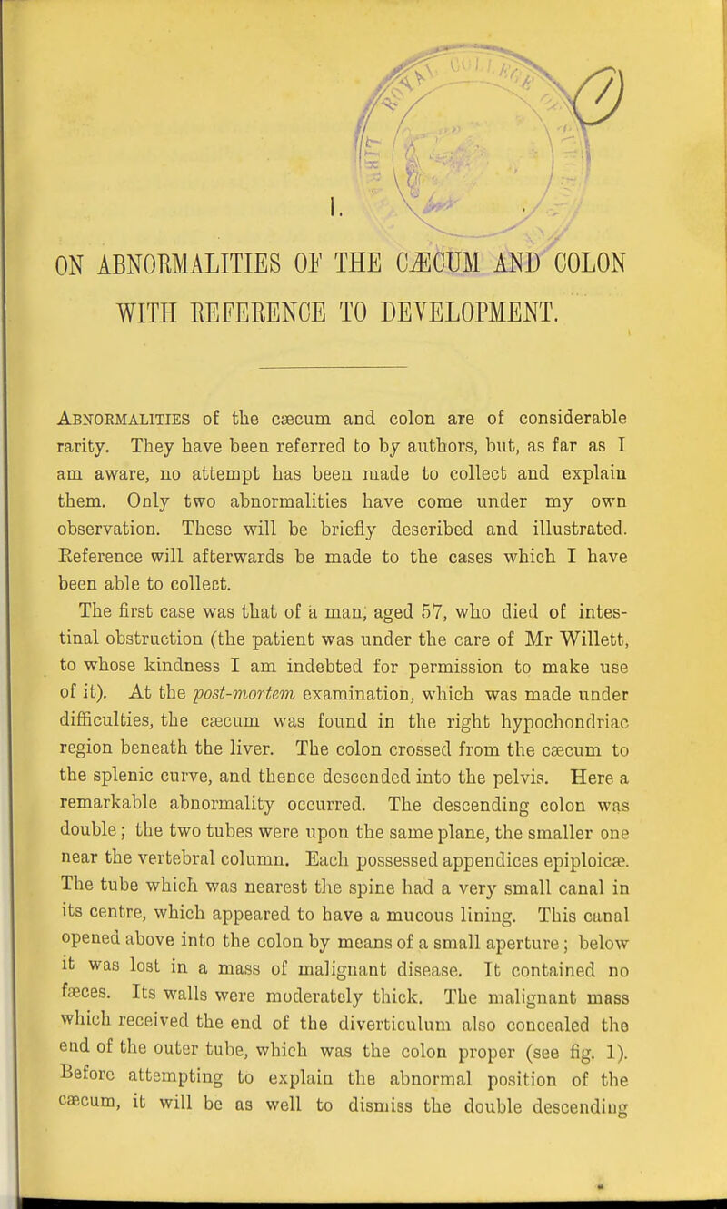 Abnormalities of the caecum and colon are of considerable rarity. They have been referred to by authors, but, as far as I am aware, no attempt has been made to collect and explain them. Only two abnormalities have come under my own observation. These will be briefly described and illustrated. Eeference will afterwards be made to the cases which I have been able to collect. The first case was that of a man, aged 57, who died of intes- tinal obstruction (the patient was under the care of Mr Willett, to whose kindness I am indebted for permission to make use of it). At the post-mortem examination, which was made under difficulties, the caecum was found in the right hypochondriac region beneath the liver. The colon crossed from the caecum to the splenic curve, and thence descended into the pelvis. Here a remarkable abnormality occurred. The descending colon was double; the two tubes were upon the same plane, the smaller one near the vertebral column. Each possessed appendices epiploicae. The tube which was nearest the spine had a very small canal in its centre, which appeared to have a mucous lining. This canal opened above into the colon by means of a small aperture; below it was lost in a mass of malignant disease. It contained no faeces. Its walls were moderately thick. The malignant mass which received the end of the diverticulum also concealed the end of the outer tube, which was the colon proper (see fig. 1). Before attempting to explain the abnormal position of the eascum, it will be as well to dismiss the double descending