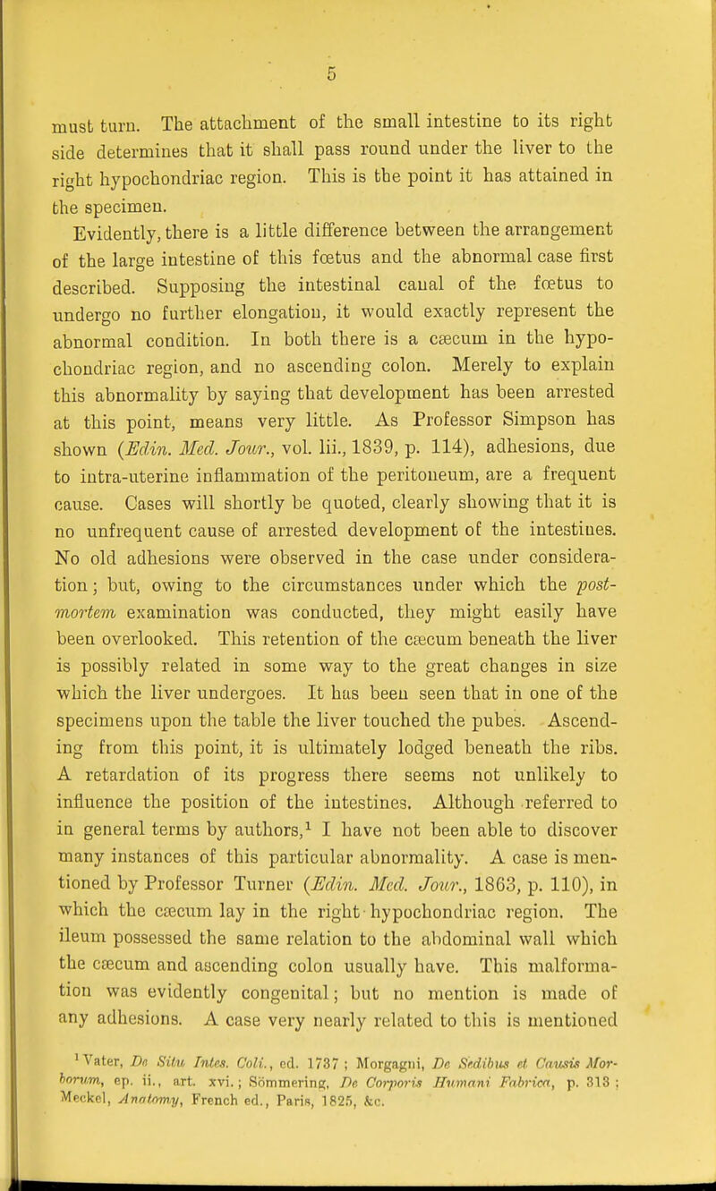 must turn. The attachment of the small intestine to its right side determines that it shall pass round under the liver to the right hypochondriac region. This is the point it has attained in the specimen. Evidently, there is a little difference hetween the arrangement of the large intestine of this foetus and the abnormal case first described. Supposing the intestinal canal of the foetus to undergo no further elongation, it would exactly represent the abnormal condition. In both there is a caecum in the hypo- chondriac region, and no ascending colon. Merely to explain this abnormality by saying that development has been arrested at this point, means very little. As Professor Simpson has shown (Eclin. Med. Jour., vol. Hi., 1839, p. 114), adhesions, due to intra-uterine inflammation of the peritoneum, are a frequent cause. Cases will shortly be quoted, clearly showing that it is no unfrequent cause of arrested development of the intestines. No old adhesions were observed in the case under considera- tion ; but, owing to the circumstances under which the 'post- mortem examination was conducted, they might easily have been overlooked. This retention of the cascum beneath the liver is possibly related in some way to the great changes in size which the liver undergoes. It has been seen that in one of the specimens upon the table the liver touched the pubes. Ascend- ing from this point, it is ultimately lodged beneath the ribs. A retardation of its progress there seems not unlikely to influence the position of the intestines. Although referred to in general terms by authors,1 I have not been able to discover many instances of this particular abnormality. A case is men- tioned by Professor Turner {Eclin. Med. Jour., 1863, p. 110), in which the csecum lay in the right-hypochondriac region. The ileum possessed the same relation to the abdominal wall which the ctecum and ascending colon usually have. This malforma- tion was evidently congenital; but no mention is made of any adhesions. A case very nearly related to this is mentioned 1 Vater, Dn Situ Inles. Colt., ed. 1737 ; Morgagni, Be Srdibiis el. Causix Mor- horum, ep. ii., art. xvi.; Sommerinij, De Corporii Humani Fabrica, p. 313: Meckel, Anntnmy, French ed., Paris, 1825, &c.