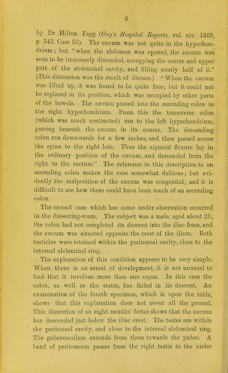 by Dr Hilton Fagg (Guy's Hospital Reports, vol. xiv. 1869, p. 343, Case 55). The cascum was not quite in the hypochon- clrium; but  when the abdomen was opened, the caecum was seen to be immensely distended, occupying the centre and upper part of the abdominal cavity, and filling nearly half of it. (This distension was the result of disease.) When the caecum was lifted up, it was found to be quite free; but it could not be replaced in its position, which was occupied by other parts of the bowels. The caecum passed into the ascending colon in the right hypochondrium. From this the transverse colon (which was much contracted) ran to the left hypochondrium, psssiug beneath the caecuni in its course. The descending colon ran downwards for a few inches, and then passed across the spine to the right loin. Thus the sigmoid flexure lay in the ordinary position of the caecum, and descended from the right to the rectum. The reference in this description to an ascending colon makes the case somewhat dubious ; but evi- dently the malposition of the caecum was congenital; and it is difficult to see how there could have been much of an ascending colon. The second case which has come under observation occurred in the dissecting-room. The subject was a male, aged about 25; the colon had not completed its descent into the iliac fossa, and the caecum was situated opposite the crest of the ilium. Both testicles were retained within the peritoneal cavity, close to the internal abdominal ring. The explanation of this condition appears to be very simple. When there is an arrest of development, it is not unusual to find that it involves more than one organ. In this case the colon, as well as the testes, has failed in its descent. An examination of the fourth specimen, which is upon the table, shows that this explanation does not cover all the ground. This dissection of an eight months' foetus shows that the caacum has descended just below the iliac crest. The testes are within the peritoneal cavity, and close to the internal abdominal ring. The gubernaculum extends from them towards the pubes. A band nf peritoneum passes from the right testis to the under