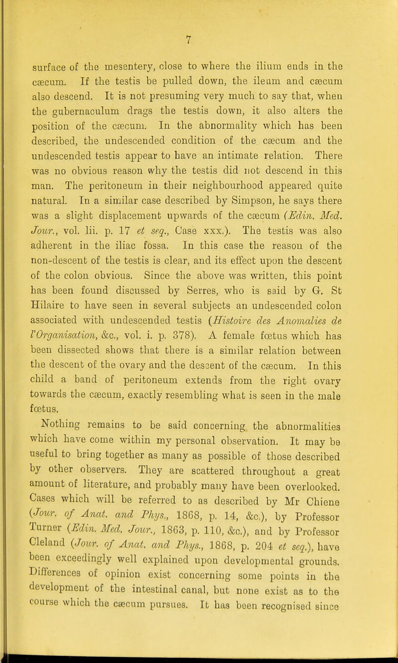 surface of the mesentery, close to where the ilium ends in the caecum. If the testis be pulled down, the ileum and caecum also descend. It is not presuming very much to say that, when the gubernaculum drags the testis down, it also alters the position of the caecum. In the abnormality which has been described, the undescended condition of the csecum and the undescended testis appear to have an intimate relation. There was no obvious reason why the testis did not descend in this man. The peritoneum in their neighbourhood appeared quite natural. In a similar case described by Simpson, he says there was a slight displacement upwards of the caecum (Edin. Med. Jour., vol. lii. p. 17 et seq., Case xxx.). The testis was also adherent in the iliac fossa. In this case the reason of the non-descent of the testis is clear, and its effect upon the descent of the colon obvious. Since the above was written, this point has been found discussed by Serres, who is said by G. St Hilaire to have seen in several subjects an undescended colon associated with undescended testis {Histoire des Anomalies de VOrganisation, &c, vol. i. p. 378). A female fetus which has been dissected shows that there is a similar relation between the descent of the ovary and the descent of the caecum. In this child a band of peritoneum extends from the right ovary towards the caecum, exactly resembling what is seen in the male foetus. Nothing remains to be said concerning the abnormalities which have come within my personal observation. It may be useful to bring together as many as possible of those described by other observers. They are scattered throughout a great amount of literature, and probably many have been overlooked. Cases which will be referred to as described by Mr Chiene {Jour, of Anat. and Phys., 1868, p. 14, &c), by Professor Turner {Edin. Med. Jour., 1863, p. 110, &c), and by Professor Cleland {Jour, of Anat. and Phys., 1868, p. 204 et seq.), have been exceedingly well explained upon developmental grounds. Differences of opinion exist concerning some points in the development of the intestinal canal, but none exist as to the course which the caecum pursues. It has been recognised since