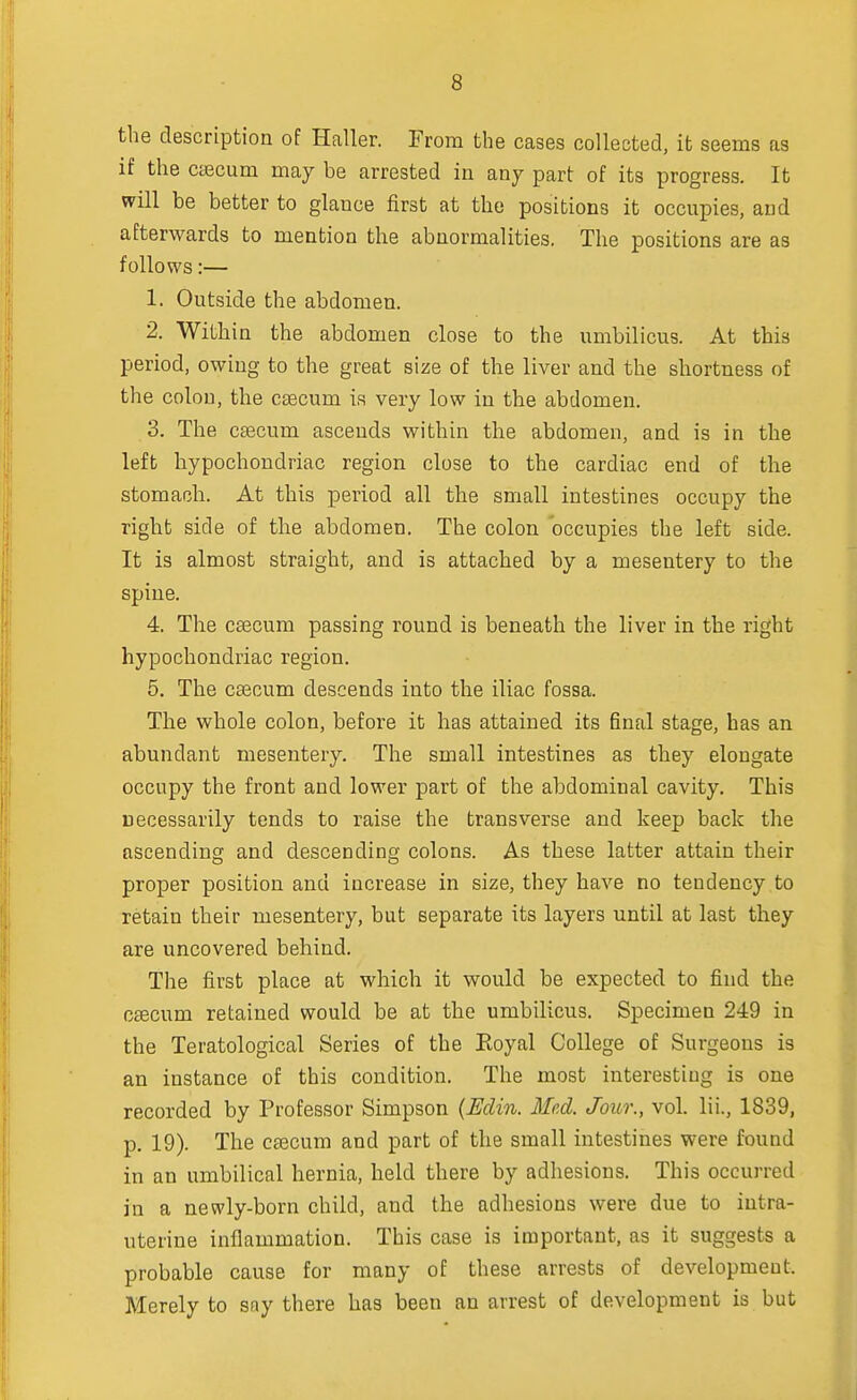 the description of Haller. From the cases collected, it seems as if the caecum may be arrested in any part of its progress. It will be better to glauce first at the positions it occupies, and afterwards to mention the abnormalities. The positions are as follows:— 1. Outside the abdomen. 2. Within the abdomen close to the umbilicus. At this period, owing to the great size of the liver and the shortness of the colon, the caecum is very low in the abdomen. 3. The cascuni ascends within the abdomen, and is in the left hypochondriac region close to the cardiac end of the stomach. At this period all the small intestines occupy the right side of the abdomen. The colon occupies the left side. It is almost straight, and is attached by a mesentery to the spine. 4. The caecum passing round is beneath the liver in the right hypochondriac region. 5. The caecum descends into the iliac fossa. The whole colon, before it has attained its final stage, has an abundant mesentery. The small intestines as they elongate occupy the front and lower part of the abdominal cavity. This necessarily tends to raise the transverse and keep back the ascending and descending colons. As these latter attain their proper position and increase in size, they have no tendency to retain their mesentery, but separate its layers until at last they are uncovered behind. The first place at which it would be expected to find the csecum retained would be at the umbilicus. Specimen 249 in the Teratological Series of the Eoyal College of Surgeons is an instance of this condition. The most interesting is one recorded by Professor Simpson (Edin. Med. Jour., vol. Hi., 1839, p. 19). The caecum and part of the small intestines were found in an umbilical hernia, held there by adhesions. This occurred in a newly-born child, and the adhesions were due to intra- uterine inflammation. This case is important, as it suggests a probable cause for many of these arrests of development. Merely to say there has been an arrest of development is but