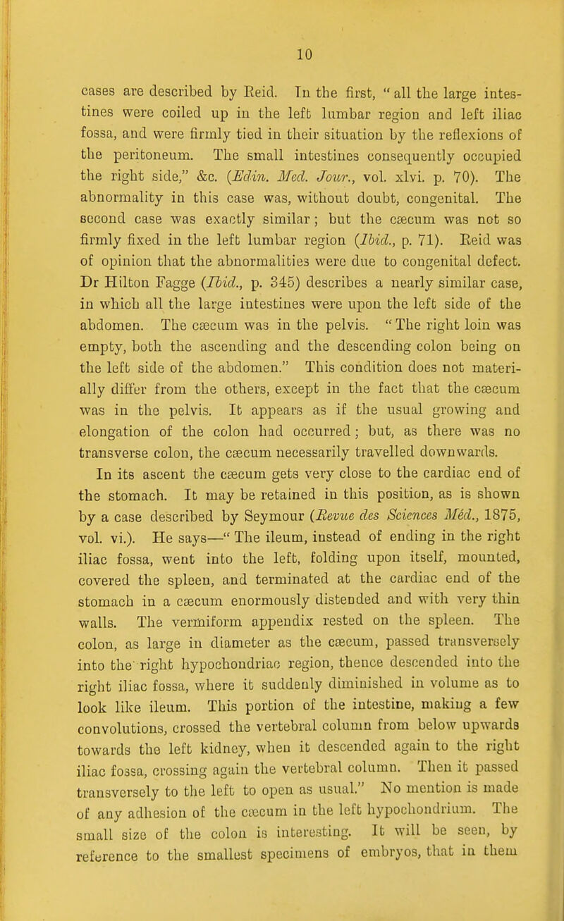 cases are described by Eeid. In the first,  all the large intes- tines were coiled up in the left lumbar region and left iliac fossa, and were firmly tied in their situation by the reflexions of the peritoneum. The small intestines consequently occupied the right side, &c. (Edin. Med. Jour., vol. xlvi. p. 70). The abnormality in this case was, without doubt, congenital. The second case was exactly similar; but the caecum was not so firmly fixed in the left lumbar region {Ibid., p. 71). Eeid was of opinion that the abnormalities were due to congenital defect. Dr Hilton Fagge {Ibid., p. 345) describes a nearly similar case, in which all the large intestines were upon the left side of the abdomen. The caecum was in the pelvis.  The right loin was empty, both the ascending and the descending colon being on the left side of the abdomen. This condition does not materi- ally differ from the others, except in the fact that the caecum was in the pelvis. It appears as if the usual growing and elongation of the colon had occurred; but, as there was no transverse colon, the caecum necessarily travelled downwards. In its ascent the caecum gets very close to the cardiac end of the stomach. It may be retained in this position, as is shown by a case described by Seymour {Revue des Sciences Med., 1875, vol. vi.). He says— The ileum, instead of ending in the right iliac fossa, went into the left, folding upon itself, mounted, covered the spleen, and terminated at the cardiac end of the stomach in a caecum enormously distended and with very thin walls. The vermiform appendix rested on the spleen. The colon, as large in diameter as the caecum, passed transversely into the right hypochondriac region, thence descended into the right iliac fossa, where it suddenly diminished in volume as to look like ileum. This portion of the intestine, making a few convolutions, crossed the vertebral column from below upwards towards the left kidney, when it descended again to the right iliac fossa, crossing again the vertebral column. Then it passed transversely to the left to open as usual. No mention is made of any adhesion of the caecum in the left hypochondrium. The small size of the colon is interesting. It will be seen, by reference to the smallest specimens of embryos, that in them