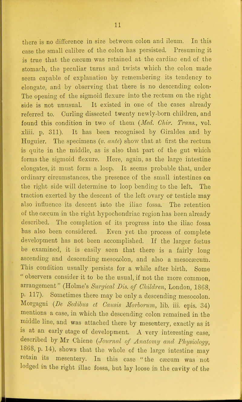 there is no difference in size between colon and ileum. In this case the small calibre of the colon has persisted. Presuming it is true that the csecum was retained at the cardiac end of the stomach, the peculiar turns and twists which the colon made seem capable of explanation by remembering its tendency to elongate, and by observing that there is no descending colon* The opening of the sigmoid flexure into the rectum on the right side is not unusual. It existed in one of the cases already referred to. Curling dissected twenty newly-born children, and found this condition in two of them {Med. Chir. Trans., vol. xliii. p. 311). It has been recognised by Giraldes and by Huguier. The specimens (v. ante) show that at first the rectum is quite in the middle, as is also that part of the gut which forms the sigmoid flexure. Here, again, as the largo intestine elongates, it must form a loop. It seems probable that, under ordinary circumstances, the presence of the small intestines on the right side will determine to loop bending to the left. The traction exerted by the descent of the left ovary or testicle may abo influence its descent into the iliac fossa. The retention of the csecum in the right hypochondriac region has been already described. The completion of its progress into the iliac fossa has also been considered. Even yet the process of complete development has not been accomplished. If the larger foetus be examined, it is easily seen that there is a fairly long ascending and descending mesocolon, and also a mesocsecuin. This condition usually persists for a while after birth. Some  observers consider it to be the usual, if not the more common, arrangement (Holme's Surgical Dis. of Children, London, 1868, p. 117). Sometimes there may be only a descending mesocolon. Morgagni (De Sedilus ct Causis Morborum, lib. iii. epis. 34) mentions a case, in which the descending colon remained in the middle line, and was attached there by mesentery, exactly as it is at an early stage of development. A very interesting case, described by Mr Chiene {Journal of Anatomy and Physiology, 1868, p. 14), shows that the whole of the large intestine may retain its mesentery. In this case  the caecum was not lodged in the right iliac fossa, but lay loose in the cavity of the