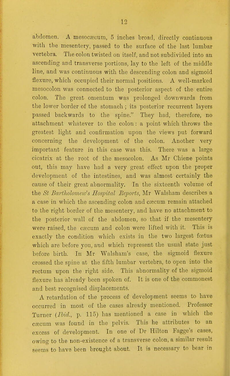 abdomen. A mesoccecum, 5 inches broad, directly continuous with the mesentery, passed to the surface of the last lumbar vertebra. The colon twisted on itself, and not subdivided into an ascending and transverse portions, lay to the left of the middle line, and was continuous with the descending colon and sigmoid flexure, which occupied their normal positions. A well-marked mesocolon was connected to the posterior aspect of the entire colon. The great omentum was prolonged downwards from the lower border of the stomach ; its posterior recurrent layers passed backwards to the spine. They had, therefore, no attachment whatever to the colon: a point which throws the greatest light and confirmation upon the views put forward concerning the development of the colon. Another very important feature in this case was this. There was a large cicatrix at the root of the mesocolon. As Mr Chiene points out, this may have had a very great effect upon the proper development of the intestines, and was almost certainly the cause of their great abnormality. In the sixteenth volume of the Si Bartholomew's Hospital Reports, Mr Walsham describes a a case in which the ascending colon and caecum remain attached to the right border of the mesentery, and have no attachment to the posterior wall of the abdomen, so that if the mesentery were raised, the caecum and colon were lifted with it. This is exactly the condition which exists in the two largest foetus which are before you, and which represent the usual state just before birth. In Mr Walsham's case, the sigmoid flexure crossed the spine at the fifth lumbar vertebra, to open into the rectum upon the right side. This abnormality of the sigmoid flexure has already been spoken of. It is one of the commonest and best recognised displacements. A retardation of the process of development seems to have occurred in most of the cases already mentioned. Professor Turner (Ibid., p. 115) has mentioned a case in which the cfecum was found in the pelvis. This he attributes to an excess of development. In one of Dr Hilton Faggc's cases, owing to the non-existence of a transverse colon, a similar result seems to have been brought about. It is necessary to bear in