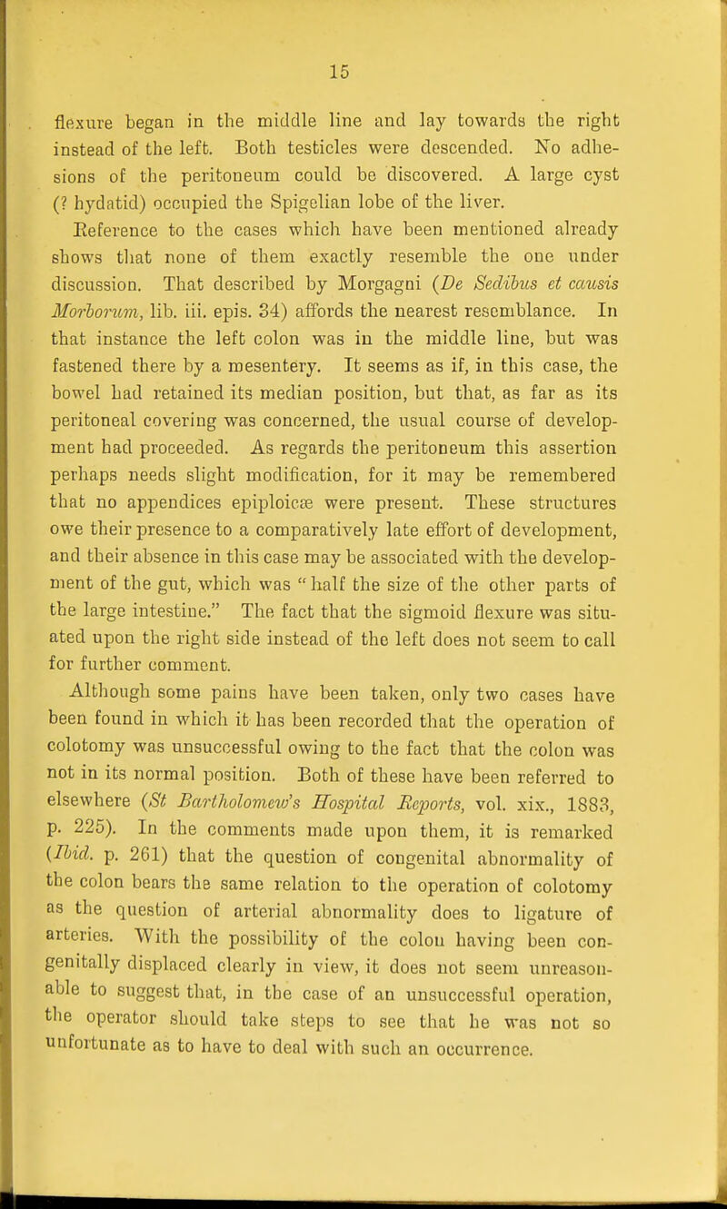 flexure began in the middle line and lay towards the right instead of the left. Both testicles were descended. No adhe- sions of the peritoneum could be discovered. A large cyst (? hydatid) occupied the Spigelian lobe of the liver. Reference to the cases which have been mentioned already shows that none of them exactly resemble the one under discussion. That described by Morgagni (De Sedibus et caitsis Mbrborum, lib. iii. epis. 34) affords the nearest resemblance. In that instance the left colon was in the middle line, but was fastened there by a mesentery. It seems as if, in this case, the bowel had retained its median position, but that, as far as its peritoneal covering was concerned, the usual course of develop- ment had proceeded. As regards the peritoneum this assertion perhaps needs slight modification, for it may be remembered that no appendices epiploic^ were present. These structures owe their presence to a comparatively late effort of development, and their absence in this case may be associated with the develop- ment of the gut, which was half the size of the other parts of the large intestine. The fact that the sigmoid flexure was situ- ated upon the right side instead of the left does not seem to call for further comment. Although some pains have been taken, only two cases have been found in which it has been recorded that the operation of colotomy was unsuccessful owing to the fact that the colon was not in its normal position. Both of these have been referred to elsewhere (St Bartholomew's Hospital Reports, vol. xix., 1883, p. 225). In the comments made upon them, it is remarked (Ibid. p. 261) that the question of congenital abnormality of the colon bears the same relation to the operation of colotomy as the question of arterial abnormality does to ligature of arteries. With the possibility of the colon having been con- genitally displaced clearly in view, it does not seem unreason- able to suggest that, in the case of an unsuccessful operation, the operator should take steps to see that he was not so unfortunate as to have to deal with such an occurrence.