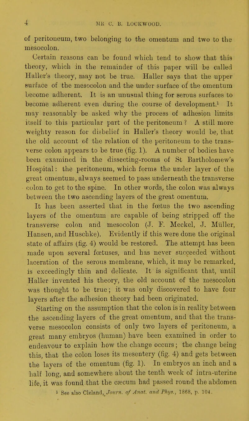 of peritoneum, two belonging to the omentum and two to the mesocolon. Certain reasons can be found which tend to show that this theory, which in the remainder of this paper will be called Haller's theory, may not be true. Haller says that the upper surface of the mesocolon and the under surface of the omentum become adherent. It is an unusual thing for serous surfaces to become adherent even during the course of development.^ It may reasonably be asked why the process of adhesion limits itself to this particular part of the peritoneum ? A still more weighty reason for disbelief in Haller's theory would be, that the old account of the relation of the peritoneum to the trans- verse colon appears to be true (fig. 1). A number of bodies have been examined in the dissecting-rooms of St Bartholomew's Hospital: the peritoneum, which forms the under layer of the great omentum, always seemed to pass underneath the transverse colon to get to the spine. In other words, the colon was always between the two ascending layers of the great omentum. It has been asserted that in the foetus the two ascending layers of the omentum are capable of being stripped off the transverse colon and mesocolon (J. F. Meckel, J. Mliller, Hansen, and Huschke), Evidently if this were done the original state of affairs (fig. 4) would be restored. The attempt has been made upon several foetuses, and has never succeeded without laceration of the serous membrane, which, it may be remarked, is exceedingly thin and delicate. It is significant that, until Haller invented his theory, the old account of the mesocolon was thought to be true; it was only discovered to have four layers after the adhesion theory had been originated. Starting on the assumption that the colon is in reality between the ascending layers of the great omentum, and that the trans- verse mesocolon consists of only two layers of peritoneum, a great many embryos (human) have been examined in order to endeavour to explain how the change occurs; the change being this, that the colon loses its mesentery (fig. 4) and gets between the layers of the omentum (fig. 1). In embryos an inch and a half long, and somewhere about the tenth week of intra-uterine life, it was found that the cfecum had passed round the abdomen I See also Cleland,yoitrn. of Anat. and Phys., 1868, p. 104.