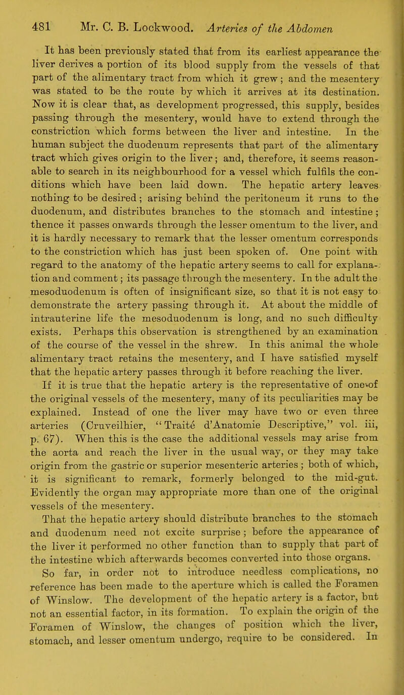 It has been previously stated that from its earliest appearance the liver derives a portion of its blood supply from the vessels of that part of the alimentary tract from which it grew ; and the mesentery was stated to be the route by which it arrives at its destination. Now it is clear that, as development progressed, this supply, besides passing through the mesentery, would have to extend through the constriction which forms between the liver and intestine. In the human subject the duodenum represents that part of the alimentary tract which gives origin to the liver; and, therefore, it seems reason- able to search in its neighbourhood for a vessel which fulfils the con- ditions which have been laid down. The hepatic artery leaves nothing to be desired; arising behind the peritoneum it runs to the duodenum, and distributes branches to the stomach and intestine ; thence it passes onwards through the lesser omentum to the liver, and it is hardly necessary to remark that the lesser omentum corresponds to the constriction which has just been spoken of. One point with regard to the anatomy of the hepatic artery seems to call for explana-. tion and comment; its passage through the mesentery. In the adult the mesoduodenum is often of insignificant size, so that it is not easy to demonstrate the artery passing through it. At about the middle of intrauterine life the mesoduodenum is long, and no such difficulty exists. Perhaps this observation is strengthened by an examination of the course of the vessel in the shrew. In this animal the whole alimentary tract retains the mesentery, and I have satisfied myself that the hepatic artery passes through it before reaching the liver. If it is true that the hepatic artery is the representative of one^of the original vessels of the mesentery, many of its peculiarities may be explained. Instead of one the liver may have two or even three arteries (Cruveilhier,  Traite d'Anatomie Descriptive, vol. iii, p. 67). When this is the case the additional vessels may arise from the aorta and reach the liver in the usual way, or they may take origin from the gastric or superior mesenteric arteries ; both of which, it is significant to remark, formerly belonged to the mid-gut. Evidently the organ may appropriate more than one of the original vessels of the mesentery. That the hepatic artery should distribute branches to the stomach and duodenum need not excite surprise ; before the appearance of the liver it performed no other function than to supply that part of the intestine which afterwards becomes converted into those organs. So far, in order not to introduce needless complications, no reference has been made to the aperture which is called the Foramen of Winslow. The development of the hepatic artery is a factor, but not an essential factor, in its formation. To explain the origin of the Foramen of Winslow, the changes of position which the liver, stomach, and lesser omentum undergo, require to be considered. In