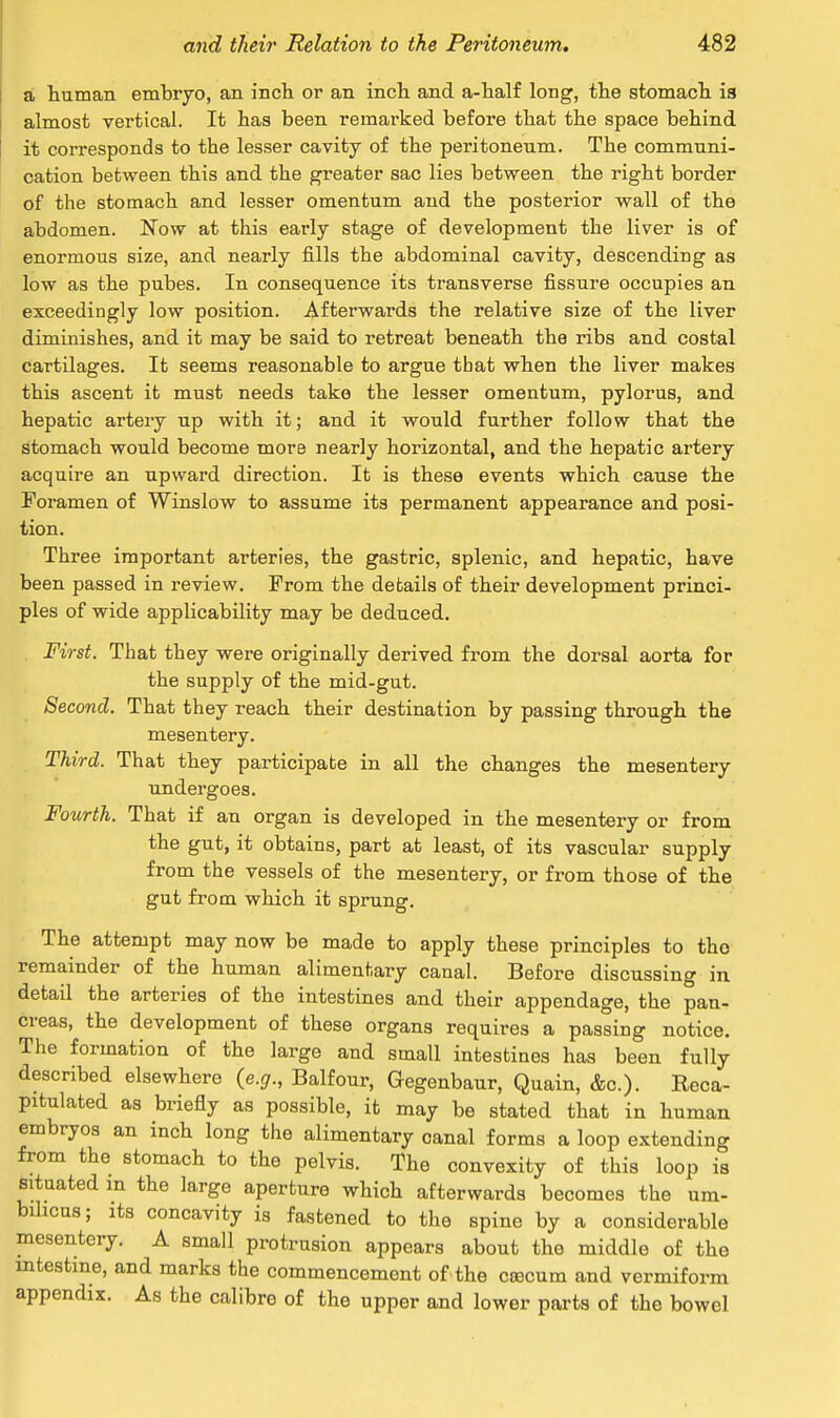 a human embryo, an inch or an inch and a-half long, the stomach is almost vertical. It has been remarked before that the space behind it corresponds to the lesser cavity of the peritoneum. The communi- cation between this and the greater sac lies between the right border of the stomach and lesser omentum and the posterior wall of the abdomen. Now at this early stage of development the liver is of enormous size, and nearly fills the abdominal cavity, descending as low as the pubes. In consequence its transverse fissure occupies an exceedingly low position. Afterwards the relative size of the liver diminishes, and it may be said to retreat beneath the ribs and costal cartilages. It seems reasonable to argue that when the liver makes this ascent it must needs take the lesser omentum, pylorus, and hepatic artery up with it; and it would further follow that the stomach would become more nearly horizontal, and the hepatic artery acquire an upward direction. It is these events which cause the Foramen of Winslow to assume its permanent appearance and posi- tion. Three important arteries, the gastric, splenic, and hepatic, have been passed in review. From the details of their development princi- ples of wide applicability may be deduced. First. That they were originally derived from the dorsal aorta for the supply of the mid-gut. Second. That they reach their destination by passing through the mesentery. Third. That they participate in all the changes the mesentery undergoes. Fourth. That if an organ is developed in the mesentery or from the gut, it obtains, part at least, of its vascular supply from the vessels of the mesentery, or from those of the gut from which it sprung. The attempt may now be made to apply these principles to tho remainder of the human alimentary canal. Before discussing in detail the arteries of the intestines and their appendage, the pan- creas, the development of these organs requires a passing notice. The formation of the large and small intestines has been fully described elsewhere {e.g., Balfour, Gegenbaur, Quain, &c). Reca- pitulated as briefly as possible, it may be stated that in human embryos an inch long the alimentary canal forms a loop extending from the stomach to the pelvis. The convexity of this loop is situated in the large aperture which afterwards becomes the um- bilicus; its concavity is fastened to the spine by a considerable mesentery. A small protrusion appears about the middle of the intestine, and marks the commencement of the cascum and vermiform appendix. As the calibre of the upper and lower parts of the bowel