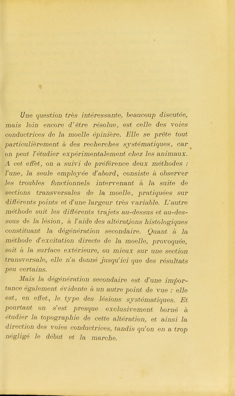 Une question très intéressante, beaucoup discutée, mais loin encore d'être résolue, est celle des voies conductrices de la moelle épinière. Elle se prête tout particulièrement à des recherches systématiques, car on peut l'étudier expérimentalement chez les animaux. A cet effet, on a suivi de préférence deux méthodes : l'une, la seule employée d'abord, consiste à observer les troubles fonctionnels intervenant à la suite de sections transversales de la moelle, pratiquées sur différents points et d'une largeur très variable. L'autre méthode suit les différents trajets au-dessus et au-des- sous de la lésion, à l'aide des altérations histologiques constituant la dégénération secondaire. Quant à la méthode d'excitation directe de la moelle, provoquée, soit à la surface extérieure, ou mieux sur une section transversale, elle n'a donné jusqu'ici que des résultats peu certains. Mais la dégénération secondaire est d'une impor- tance également évidente à un autre point de vue : elle est, en effet, le type des lésions systématiques. Et pourtant on s'est presque exclusivement borné à étudier la topographie de cette altération, et ainsi la direction des voies conductrices, tandis qu'on en a trop négligé le début et la marche.