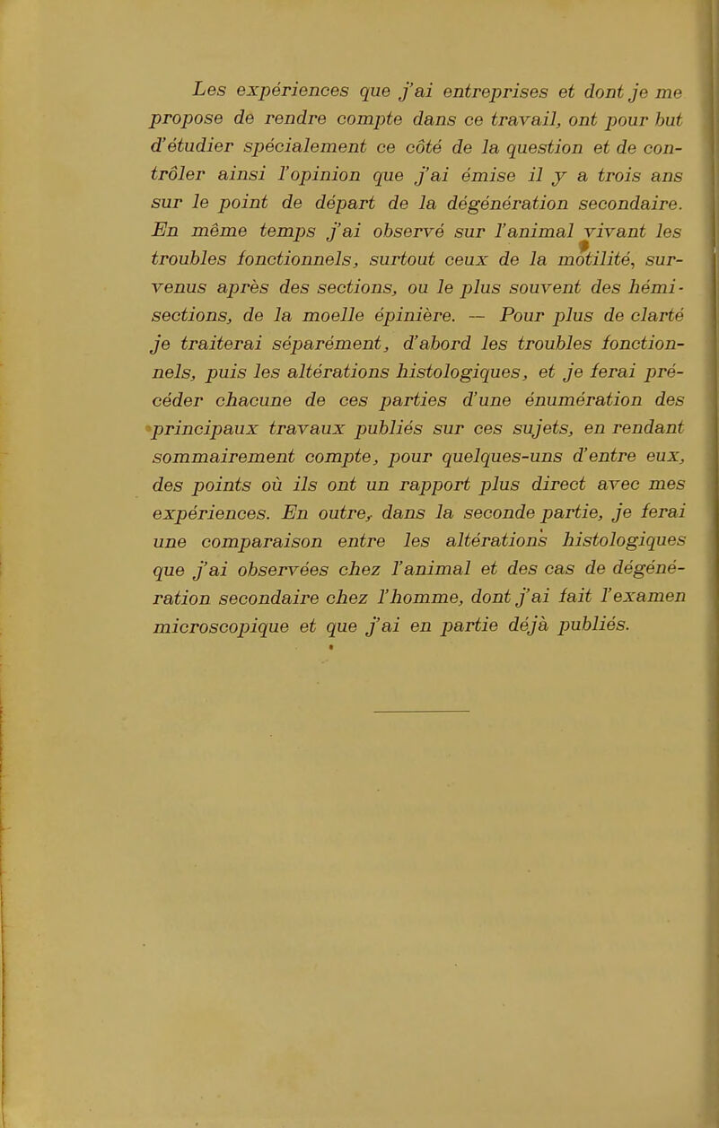 Les expériences que j'ai entreprises et dont je me propose de rendre compte dans ce travail, ont pour but d'étudier spécialement ce côté de la question et de con- trôler ainsi l'opinion que j'ai émise il y a trois ans sur le point de départ de la dégénération secondaire. En même temps j'ai observé sur l'animal vivant les troubles fonctionnels, surtout ceux de la motilité, sur- venus après des sections, ou le plus souvent des liémi ■ sections, de la moelle épinière. — Pour plus de clarté je traiterai séparément, d'abord les troubles fonction- nels, puis les altérations histologiques, et je ferai pré- céder chacune de ces parties d'une énumération des 'principaux travaux publiés sur ces sujets, en rendant sommairement compte, pour quelques-uns d'entre eux, des points où ils ont un rapport plus direct avec mes expériences. En outre,, dans la seconde partie, je ferai une comparaison entre les altérations histologiques que j'ai observées chez l'animal et des cas de dégéné- ration secondaire chez l'homme, dont j'ai fait l'examen microscopique et que j'ai en j^^rtie déjà publiés.