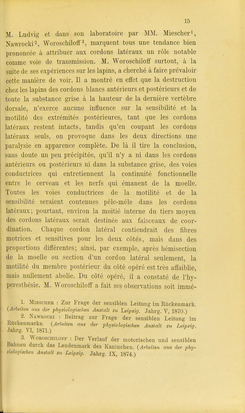 M. Ludvig et clans son laboratoire par MM. Miescher', Nawrocki-, Woroschilolf 3, marquent tous une tendance bien prononcée à attribuer aux cordons latéraux un rôle notable comme voie de transmission. M. Woroscbiloff surtout, à la suite de ses expériences sur les lapins, a cherché à faire prévaloir cette manière de voir. Il a montré en effet que la destruction chez les lapins des cordons blancs antérieurs et postérieurs et de toute la substance grise à la hauteur de la dernière vertèbre dorsale, n'exerce aucune influence sur la sensibilité et la motilité des extrémités postérieures, tant que les cordons latéraux restent intacts, tandis qu'en coupant les cordons latéraux seuls, on provoque dans les deux directions une paralysie en apparence complète. De là il tire la conclusion, sans doute un peu précipitée, qu'il n'y a ni dans les cordons antérieurs ou postérieurs ni dans la substance grise, des voies conductrices qui entretiennent la continuité fonctionnelle entre le cerveau et les nerfs qui émanent de la moelle. Toutes les voies conductrices de la motilité et de la sensibilité seraient contenues pêle-mêle dans les cordons latéraux; pourtant, environ la moitié interne du tiers moyen des cordons latéraux serait destinée aux faisceaux de coor- dination. Chaque cordon latéral contiendrait des fibres motrices et sensitives pour les deux côtés, mais dans des proportions différentes; ainsi, par exemple, après hémisection de la moelle ou section d'un cordon latéral seulement, la motilité du membre postérieur du côté opéré est très affaiblie, mais nullement abolie. Du côté opéré, il a constaté de l'hy- peresthésie. M. Woroscbiloff a fait ses observations soit immé- 1. Miescher : Zur Frage der sensiblen Leitung im Riickenmark. (Arbeiten aus der physiologischen Anstalt zu Leipzig. Jahrg. V, 1870.) 2. Nawrocki : Beitrag zur Frage der sensiblen Leitung im Rûckenmarke. {Arbeiten aus der physiologischen Anstalt zu Leipzig. Jahrg. VI, 1871.) ^ 3. WoRoscHiLOPF : Der Verlauf der motorischen und sensiblen Bahnen durch das Lendenmark des Kaninchen. (Arbeiten aus der phy- siologischen Anstalt zic Leipzig. Jahrg. IX, 1874.)