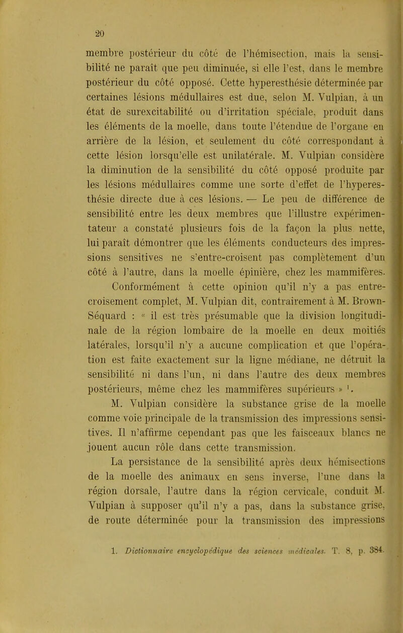 membre postérieur du côté de l'hémisection, mais la seusi- bilité ne paraît que peu diminuée, si elle l'est, dans le membre postérieur du côté opposé. Cette hyperesthésie déterminée par certaines lésions médullaires est due, selon M. Vulpian, à un état de surexcitabilité ou d'irritation spéciale, produit dans les éléments de la moelle, dans toute l'étendue de l'organe en arrière de la lésion, et seulement du côté correspondant à cette lésion lorsqu'elle est unilatérale. M. Vulpian considère la diminution de la sensibilité du côté opposé produite par les lésions médullaires comme une sorte d'effet de l'hyperes- thésie directe due à ces lésions. — Le peu de différence de sensibilité entre les deux membres que l'illustre expérimen- tateur a constaté plusieurs fois de la façon la plus nette, lui paraît démontrer que les éléments conducteurs des impres- sions sensitives ne s'entre-croisent pas complètement d'un côté à l'autre, dans la moelle épinière, chez les mammifères. Conformément à cette opinion qu'il n'y a pas entre- croisement complet, M. Vulpian dit, contrairement à M. Brown- Séquard : « il est très présumable que la division longitudi- nale de la région lombaire de la moelle en deux moitiés latérales, lorsqu'il n'y a aucune complication et que l'opéra-, tion est faite exactement sur la ligne médiane, ne détruit la sensibilité ni dans l'un, ni dans l'autre des deux membres postérieurs, même chez les mammifères supérieurs » M. Vulpian considère la substance grise de la moelle comme voie principale de la transmission des impressions sensi- tives. Il n'affirme cependant pas que les faisceaux blancs ne jouent aucun rôle dans cette transmission. La persistance de la sensibilité après deux hémisection? de la moelle des animaux en sens inverse, l'une dans la région dorsale, l'autre dans la région cervicale, conduit M. Vulpian à supposer qu'il n'y a pas, dans la substance grise, de route déterminée pour la transmission des impressions 1. Diotionnaire ensyclopddique des sciences médicales. T. 8, p- 384.