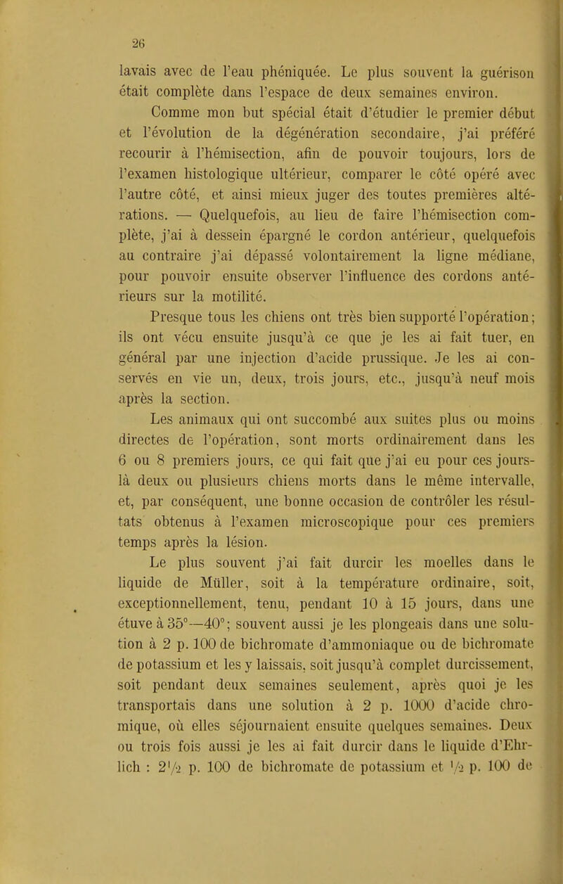 lavais avec de l'eau phéniquée. Le plus souvent la guérison était complète dans l'espace de deux semaines environ. Comme mon but spécial était d'étudier le premier début et l'évolution de la dégénération secondaire, j'ai préféré recourir à l'hémisection, afin de pouvoir toujours, lors de l'examen histologique ultérieur, comparer le côté opéré avec l'autre côté, et ainsi mieux juger des toutes premières alté- rations. — Quelquefois, au lieu de faire l'hémisection com- plète, j'ai à dessein épargné le cordon antérieur, quelquefois au contraire j'ai dépassé volontairement la ligne médiane, pour pouvoir ensuite observer l'influence des cordons anté- rieurs sur la motilité. Presque tous les chiens ont très bien supporté l'opération ; ils ont vécu ensuite jusqu'à ce que je les ai fait tuer, en général par une injection d'acide prussique. Je les ai con- servés en vie un, deux, trois jours, etc., jusqu'à neuf mois après la section. Les animaux qui ont succombé aux suites plus ou moins directes de l'opération, sont morts ordinairement dans les 6 ou 8 premiers jours, ce qui fait que j'ai eu pour ces jours- là deux ou plusieurs chiens morts dans le même intervalle, et, par conséquent, une bonne occasion de contrôler les résul- tats obtenus à l'examen microscopique pour ces premiers temps après la lésion. Le plus souvent j'ai fait durcir les moelles dans le liquide de Millier, soit à la température ordinaire, soit, exceptionnellement, tenu, pendant 10 à 15 jours, dans une étuveà35°—40°; souvent aussi je les plongeais dans une solu- tion à 2 p. 100 de bichromate d'ammoniaque ou de bichromate de potassium et les y laissais, soit jusqu'à complet durcissement, soit pendant deux semaines seulement, après quoi je les transportais dans une solution à 2 p. 1000 d'acide chro- mique, oii elles séjournaient ensuite quelques semaines. Deux ou trois fois aussi je les ai fait durcir dans le liquide d'Ehr- lich : 2'/o p. 100 de bichromate de potassium et \/i p. 100 de