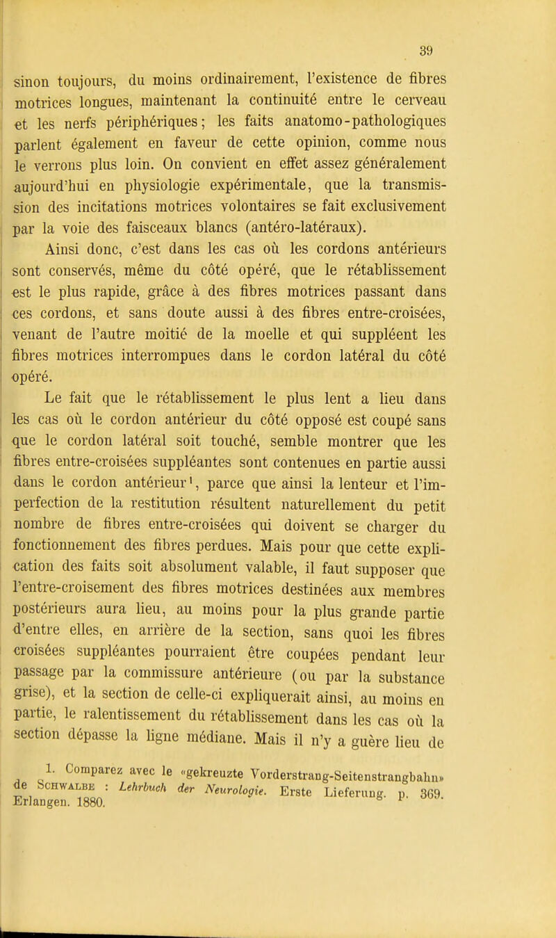 sinon toujours, du moins ordinairement, l'existence de fibres motrices longues, maintenant la continuité entre le cerveau et les nerfs périphériques; les faits anatomo-pathologiques parlent également en faveur de cette opinion, comme nous le verrons plus loin. On convient en effet assez généralement aujourd'hui en physiologie expérimentale, que la transmis- sion des incitations motrices volontaires se fait exclusivement par la voie des faisceaux blancs (antéro-latéraux). Ainsi donc, c'est dans les cas où les cordons antérieurs sont conservés, même du côté opéré, que le rétablissement est le plus rapide, grâce à des fibres motrices passant dans ces cordons, et sans doute aussi à des fibres entre-croisées, venant de l'autre moitié de la moelle et qui suppléent les fibres motrices interrompues dans le cordon latéral du côté opéré. Le fait que le rétablissement le plus lent a lieu dans les cas où le cordon antérieur du côté opposé est coupé sans que le cordon latéral soit touché, semble montrer que les fibres entre-croisées suppléantes sont contenues en partie aussi dans le cordon antérieur ', parce que ainsi la lenteur et l'im- perfection de la restitution résultent naturellement du petit nombre de fibres entre-croisées qui doivent se charger du fonctionnement des fibres perdues. Mais pour que cette expli- cation des faits soit absolument valable, il faut supposer que l'entre-croisement des fibres motrices destinées aux membres postérieurs aura heu, au moins pour la plus grande partie d'entre elles, en arrière de la section, sans quoi les fibres croisées suppléantes pourraient être coupées pendant leur passage par la commissure antérieure (ou par la substance grise), et la section de celle-ci expliquerait ainsi, au moins en partie, le ralentissement du rétablissement dans les cas où la section dépasse la Ugue médiane. Mais il n'y a guère lieu de 1. Comparez avec le «gekreuzte Vorderstrang-Seitenstrangbahu» de bcHWALBE : Lehrbuch der Neurologie. Erste Lieferuug. p. 369. Erlangen. 1880. ^