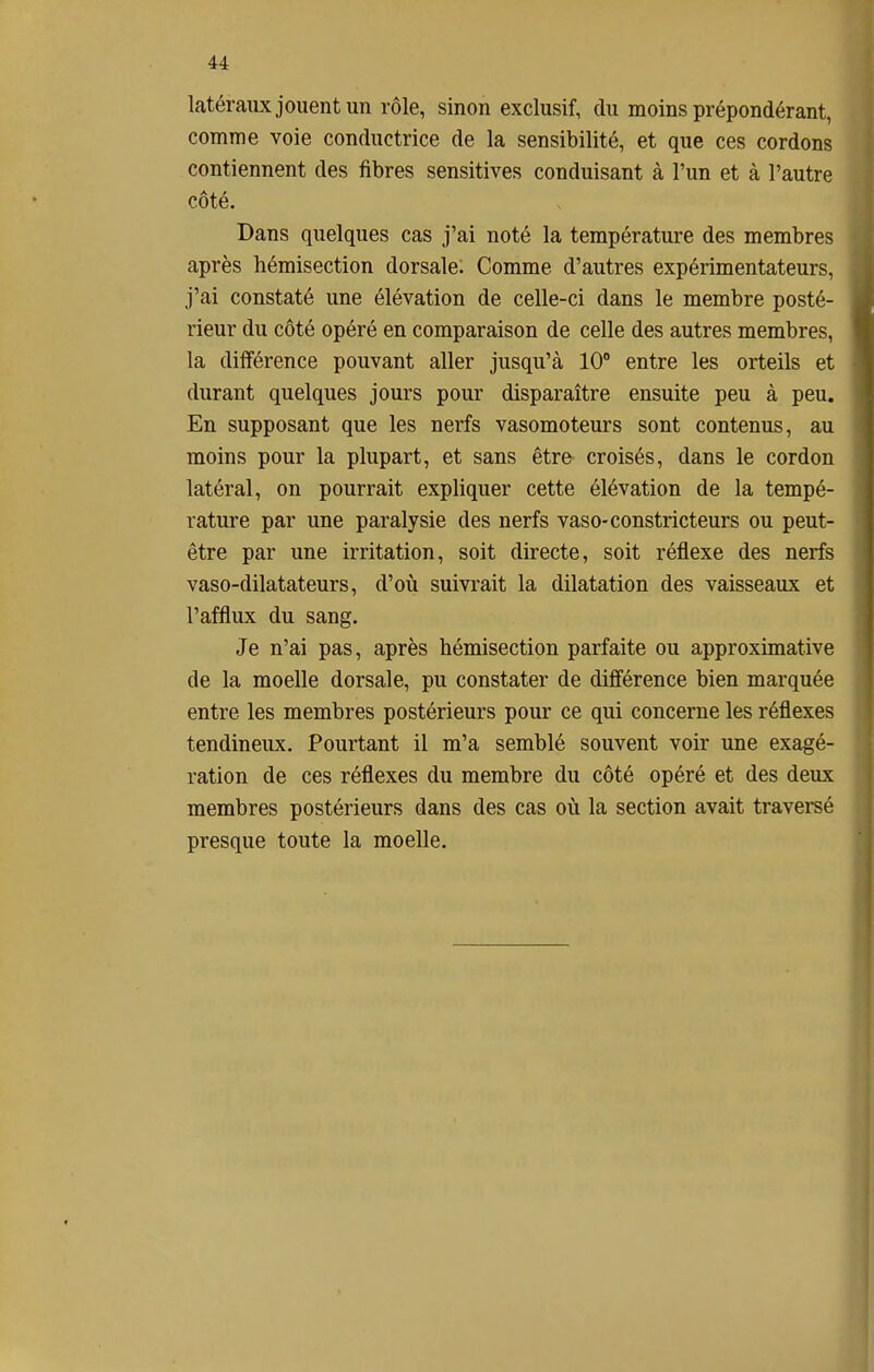 latéraux jouent un rôle, sinon exclusif, du moins prépondérant, comme voie conductrice de la sensibilité, et que ces cordons contiennent des fibres sensitives conduisant à l'un et à l'autre côté. Dans quelques cas j'ai noté la température des membres après hémisection dorsale. Comme d'autres expérimentateurs, j'ai constaté une élévation de celle-ci dans le membre posté- rieur du côté opéré en comparaison de celle des autres membres, la différence pouvant aller jusqu'à 10° entre les orteils et durant quelques jours pour disparaître ensuite peu à peu. En supposant que les nerfs vasomoteurs sont contenus, au moins pour la plupart, et sans être croisés, dans le cordon latéral, on pourrait expliquer cette élévation de la tempé- rature par une paralysie des nerfs vaso-constricteurs ou peut- être par une irritation, soit directe, soit réflexe des nerfs vaso-dilatateurs, d'où suivrait la dilatation des vaisseaux et l'afflux du sang. Je n'ai pas, après hémisection parfaite ou approximative de la moelle dorsale, pu constater de différence bien marquée entre les membres postérieurs pour ce qui concerne les réflexes tendineux. Pourtant il m'a semblé souvent voir une exagé- ration de ces réflexes du membre du côté opéré et des deux membres postérieurs dans des cas où la section avait traversé presque toute la moelle.