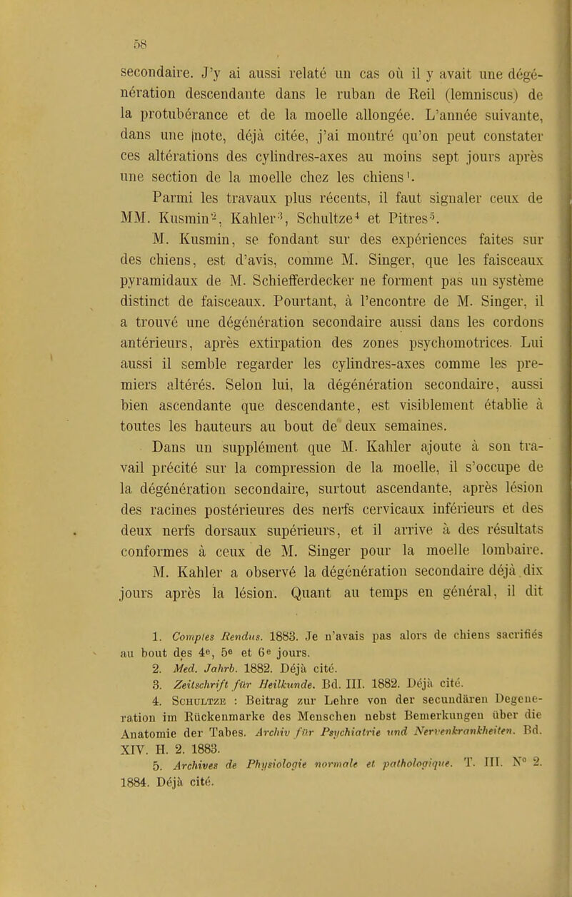secondaire. J'y ai aussi relaté un cas où il y avait une dégé- nération descendante dans le ruban de Keil (lemniscus) de la protubérance et de la moelle allongée. L'année suivante, dans une |note, déjà citée, j'ai montré qu'on peut constater ces altérations des cylindres-axes au moins sept jours après une section de la moelle chez les chiens'. Parmi les travaux plus récents, il faut signaler ceux de MM. Kusmin-, Kahler'', Schultze-^ et Pitres^. M. Kusmin, se fondant sur des expériences faites sur des chiens, est d'avis, comme M. Singer, que les faisceaux pyramidaux de M. Schiefferdecker ne forment pas un système distinct de faisceaux. Pourtant, à rencontre de M. Singer, il a trouvé une dégénération secondaire aussi dans les cordons antérieurs, après extirpation des zones psychomotrices. Lui aussi il semble regarder les cylindres-axes comme les pre- miers altérés. Selon lui, la dégénération secondaire, aussi bien ascendante que descendante, est visiblement établie à toutes les hauteurs au bout de deux semaines. Dans un supplément que M. Kahler ajoute à son tra- vail précité sur la compression de la moelle, il s'occupe de la dégénération secondaire, surtout ascendante, après lésion des racines postérieures des nerfs cervicaux inférieurs et des deux nerfs dorsaux supérieurs, et il arrive à des résultats conformes à ceux de M. Singer pour la moelle lombaire. M. Kahler a observé la dégénération secondaire déjà dix jours après la lésion. Quant au temps en général, il dit 1. Comptes Rendus. 1883. Je n'avais pas alors de chiens sacrifiés au bout des 4», 5e et 6e jours. 2. Med. Jahrb. 1882. Déjà cité. 3. Zeitschrift fur Heilkxmde. Bd. III. 1882. Déjà cité. 4. ScHULTZE : Beitrag zur Lelire von der secundaren Degene- ration im Eiickenniarke des Meuscheii nebst Benierkungeu uber die Anatomie der Tabès. Archiv fur Psrichialrie und Nervenkronk-heiten. Bd. XIV. H. 2. 1883. 5. Archives de Physiologie normale et pathologique. T. III. N 2. 1884. Déjà cité.