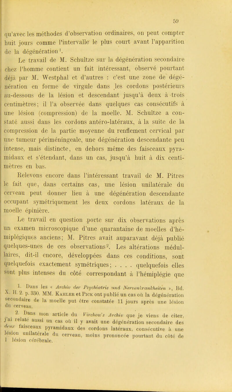 qu'avec les méthodes d'observation ordinaires, on peut compter huit jours comme l'intervalle' le plus court avant l'apparition de la dégénération Le travail de M. Schultze sur la dégénération secondaire chez l'homme contient un fait intéressant, observé pourtant déjà par M. Westphal et d'autres : c'est une zone de dégé- nération en forme de virgule dans les cordons postérieurs au-dessous de la lésion et descendant jusqu'à deux à trois centimètres; il l'a observée dans quelques cas consécutifs à une lésion (compression) de la moelle. M. Schultze a con- staté aussi dans les cordons antéro-latéraux, à la suite de la compression de la partie moyenne du renflement cervical par une tumeur périméningeale, une dégénération descendante peu intense, mais distincte, en dehors même des faisceaux pyra- midaux et s'étendant, dans un cas, jusqu'à huit à dix centi- mètres en bas. Relevons encore dans l'intéressant travail de M. Pitres le fait que, dans certains cas, une lésion unilatérale du cerveau peut donner lieu à une dégénération descendante occupant symétriquement les deux cordons latéraux de la moelle épinière. Le travail en question .porte sur dix observations après un examen microscopique d'une quarantaine de moelles d'hé- miplégiques anciens; M. Pitres avait auparavant déjà publié quelques-unes de ces observations'^. Les altérations médul- laires, dit-il encore, développées dans ces conditions, sont quelquefois exactement symétriques; .... (juelquefois elles sont plus intenses du côté correspondant à l'hémiplégie que 1- Dans les  Archiv der Psychiatrie und Nervenkrankheitm », Bd. X. H, 2. p. 330. MM. Kahler et Pick ont publié un cas où la dégénération secondaire de la moelle put être constatée 11 jours après une lésion au cerveau. 2. Dans mou article du Virchoiv's Archiv que je viens de citer, j'ai relaté aussi un cas où il y avait une dégénération secondaire des <^m- faisceaux pyramidaux des cordons latéraux, consécutive à, une lésion unilatérale du cerveau, moins prononcée pourtant du côté de I lésion cérébrale.