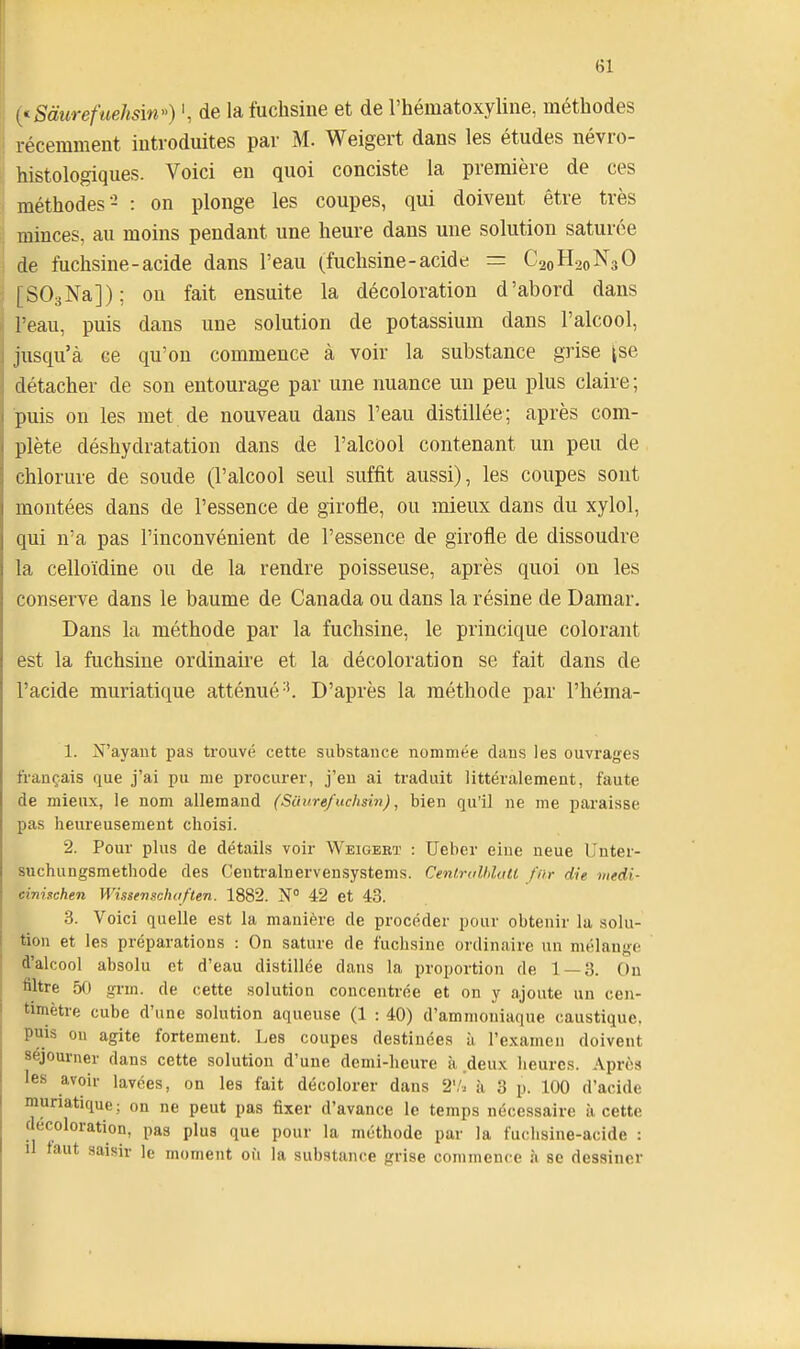 {'^Sàurefuehsin) ', de la fuchsine et de l'hématoxyline, méthodes récemment introduites par M. Weigert dans les études névro- histologiques. Voici en quoi conciste la première de ces méthodes- : on plonge les coupes, qui doivent être très minces, au moins pendant une heure dans une solution saturée de fuchsine-acide dans l'eau (fuchsine-acide = C20H20N3O [SOgNa]); on fait ensuite la décoloration d'abord dans l'eau, puis dans une solution de potassium dans l'alcool, jusqu'à ce qu'on commence à voir la substance grise jse détacher de son entourage par une nuance un peu plus claire ; puis on les met de nouveau dans l'eau distillée; après com- plète déshydratation dans de l'alcool contenant un peu de chlorure de soude (l'alcool seul suffit aussi), les coupes sont montées dans de l'essence de girotie, ou mieux dans du xylol, qui n'a pas l'inconvénient de l'essence de girofle de dissoudre la celloïdine ou de la rendre poisseuse, après quoi on les conserve dans le baume de Canada ou dans la résine de Damar, Dans la méthode par la fuchsine, le princique colorant est la fuchsine ordinaire et la décoloration se fait dans de l'acide muriatique atténué-'. D'après la méthode par l'héma- 1. N'ayant pas trouvé cette substance nommée daus les ouvrages français que j'ai pu me procurer, j'en ai traduit littéralement, faute de mieux, le nom allemand (Siiure/uchmi), bien qu'il ne me paraisse pas heureusement choisi. 2. Pour plus de détails voir Weigebï : Ueber eine neue L'nter- suchungsmethode des Centralnervensystems. CentrolMall far die tnedi- cinhchen VVissenscko/ten. 1882. N° 42 et 43. 3. Voici quelle est la manière de procéder pour obtenir la solu- tion et les préparations : On sature de fuchsine ordinaire un mélange d'alcool absolu et d'eau distillée dans la proportion de 1 — 3. Ou filtre 5() grm. de cette solution concentrée et on y ajoute un cen- timètre cube d'une solution aqueuse (1 : 40) d'ammoniaque caustique, puis on agite fortement. Les coupes destinées à l'examen doivent séjourner dans cette solution d'une demi-heure à deux heures. Après les avoir lavées, on les fait décolorer dans 2'/» à 3 p. 100 d'acide muriatique; on ne peut pas fixer d'avance le temps nécessaire à cette décoloration, pas plus que pour la méthode par la fuchsine-acide : il faut saisir le moment où la substance grise commence à se dessiner